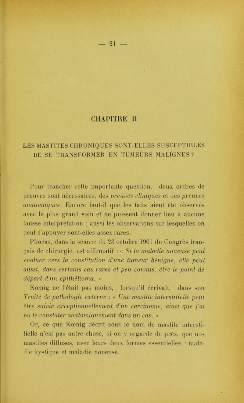 ClIAIMTRE 11 LES MASTITES CHRONIQUES SONT-ELLES SUSCEPTIBLES UE SE TRANSFORMER EN TUMEURS MALIGNES? Pour li-anclier cette importante question, deux ordres de pi’euves sont nécessaires, des preuves cliniques et des preuves anatomiques. Encore faut-il que les faits aient été observés avec le plus grand soin et ne puissent donner lieu à aucune fausse interprétation ; aussi les observations sur lesquelles on peut s’appuyer sont-elles assez rares. Phocas, dans la séance du 23 octobre 1901 du Congrès fran- çais de chirurgie, est affirmatif : « Si la maladie noueuse peut évoluer vers la consiitution d’une tumeur bénigne, elle peut aussi, dans certains cas rares et peu connus, être le point de départ d’un épithélioma. » Kœnig ne l’était pas moins, lorsqu’il écrivait, dans son Traité de pathologie externe : « Une mastite interstitielle peut être suivie exceptionnellement d’un carcinome, ainsi que j’ai pu le constater anatomiquement dans un cas. » Or, ce que Kœnig décrit sous le nom de mastite intersti- tielle n’est pas autre chose, si on y regarde de près, que no- mastites diffuses, avec leurs deux formes essentielles : mala- d’e kystique et maladie noueuse.