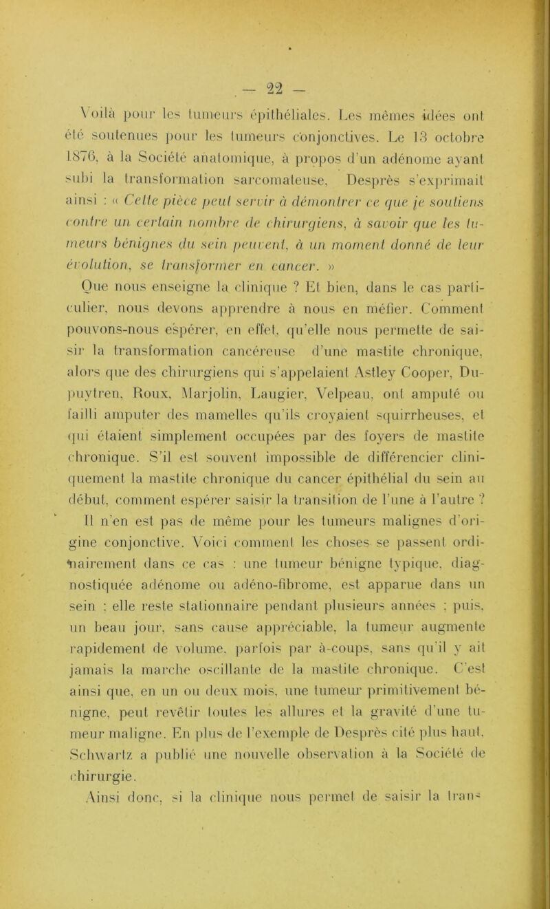 \ oila pour les liiineiii’s épithéliales. Les mêmes idées ont été soutenues ])otir les tumeurs eonjoiiclives. Le 13 octobre LS7G, à la Société anatomique, à })ropos d’un adénome ayant sid)i la trauslormation sarcomateuse, Desprès s’ex])rimait ainsi ; <( Celle pièce peiil servir à démonlrer ce (jue je souliens conlre un cerlain nombre de chirurgiens, à savoir ejue les lu- meurs bénignes du sein peuvenl, à un. momenl donné de leur érolulion, se Iransjortner en cancer. » One nous enseigne la clinique ? Et bien, dans le cas parti- culiei', nous devons apprendre à nous en méfier. Comment [)ouvons-nous espérer, en effet, qu’elle nous })ermette de sai- sir la transfoianalion cancéreuse d’une mastite chronicpie, alors (pie des chirurgiens qui s’appelaient Astley Coojier, Du- puytren, Roux, Marjolin, Laugier, Velpeau, ont amputé ou failli amputer des mamelles ([u’ils cj'oyjaient sipiirrheuses, et ([ui étaient simplement occupées par des foyers de mastite chronique. S’il est souvent impossible de différencier clini- (piement la mastite chronique du cancer épithélial du sein au début, comment espérer saisir la ti'ansition de l’une à l’autre ? 11 n’en est pas de même pour les tumeurs malignes d’oid- gine conjonctive. Voici comment les choses se passent ordi- ^lairement dans ce cas ; une tumeur bénigne typique, diag- nostiquée adénome ou adéiKj-fibrome, est apparue dans un sein ; elle reste stationnaire jiendant plusieurs années : puis, un beau jour, sans cause apjiréciable, la tumeur augmente lapidement de volume, parfois par à-coups, sans qu’il y ait jamais la marche oscillante de la mastite chronique. C’est ainsi que, en un ou deux mois, une tumeur primitivement bé- nigne, peut revêtir toutes les allures et la gravité d’une tu- meur maligne. En plus de l’exemple de Desprès cité ])his haut, Schwartz a fuihlié une nouvelle ohser^■ation à la Société de (’hirurgie. .\insi donc, si la cliniipie nous permet de saisir la Iran-