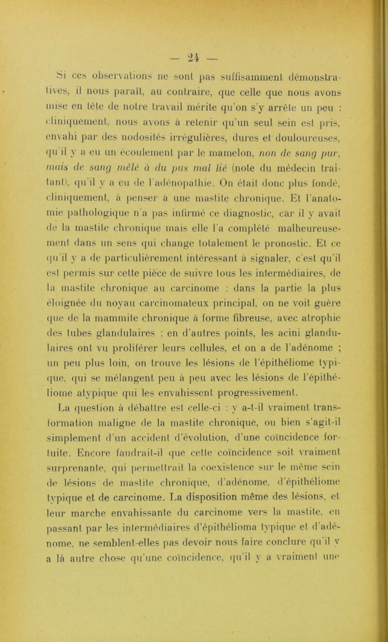 n ~ Si CCS ubsci'valions ne sont pas sul'fisamiiieiil déinoiislra- livcs, il nous paraît, au contraire, que celle que nous avons mise eu tète de notre travail mérite qu’on s’y arrête un peu : cliniquemeut, nous avons à retenir (ju’un seul sein est })i‘is, envahi ])ar des nodosités irrégulières, dures et doulouieuses, qu il y a eu un écoulement par le mamelon, i]on de sang pur, mais de sang mêlé ci du pus mal lié (note du médecin trai- taid), (pi il y a eu de radénojiathie. On étail donc plus fondé, cliniquement, à jienser à une maslile chronique. Et l’anato- mie jiathologiipie n’a })as intirmé ce diagnostic, car il y avail de la mastite chroniipie mais elle l’a complété malheureuse- ment dans un sens ipii change totalement le pronostic. Et ce (pi’il y a de particulièrement intéressant à signaler, c’est qu’il esl |)ermis sni' cette pièce de suivre tous les intermédiaires, de la mastite chronique au carcinome : dans la partie la plus éloignée du noyau carcinomateux principal, on ne voit guère que de la mammite chronique à forme fibreuse, avec atrophie des tubes glandulaires ; en d’autres points, les acini glandu- laires ont vu proliférer leurs cellules, et on a de l’adénome ; un peu plus loin, on trouve les lésions de l’épithéliome typi- que, qui se mélangent peu à peu avec les lésions de l’épithé- liome atypique qui les envahissent progressivement. La question à débattre est celle-ci : y a-t-il vraiment trans- formation maligne de la mastite chronique, ou bien s’agit-il simplement d’un accident d’évolution, d’une coïncidence for- tuite. Encore faudrail-il que celte coïncidence soit vraiment surprenante, qui poi‘melli‘ail la coexistence sur le même sein de lésions de mastite chronique, d’adénome, d’épithéliome typique et de carcinome. La disposition même des lésions, et leur marche envahissante du carcinome vers la mastite, en passant par les intermédiaires d’épilhélioma typique el d’adé- nome. ne semblent-elles pas devoir nous faire conclure qu’il y a là autre chose qu’une coïncidence, (]u’il y a vraimeni un»'