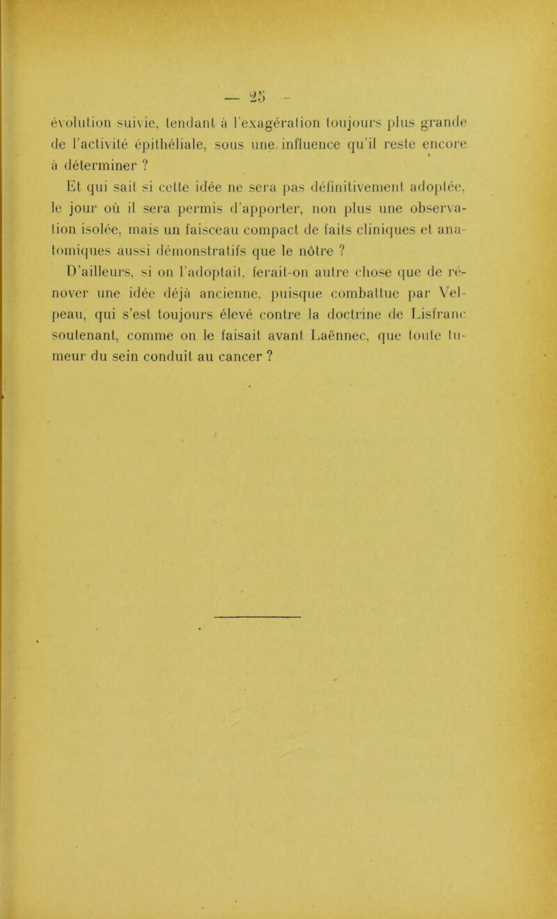 — 45 évoliilion SLiixic, tendant à l’exagération toujours plus grande de l’activité épithéliale, sous une, influence qu’il reste encore » à déterminer ? Et qui sait si cette idée ne sera pas définitivenienl adoptée, le jour où il sera permis d’apporter, non plus une observa- tion isolée, mais un faisceau compact de faits cliniques et ana- tr)iniques aussi démonstratifs que le nôtre ? D’ailleurs, si on l’adoptait, ferait-on autre chose que de ré- nover une idée déjà ancienne, puisque combattue par Vel- peau, qui s’est toujours élevé contre la doctrine de fnsfrane soutenant, comme on le faisait avant Laënnec, que toute tu- meur du sein conduit au cancer ?