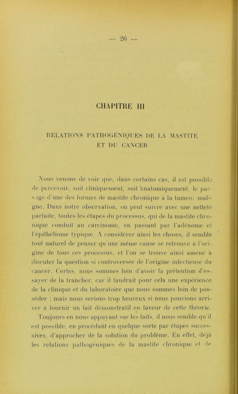 CHAIMTHE Ni nKLATlONS PATHCHiKNlOÜES DH LA MASTITL LT DU CANCER Nous xeiiüus de voie que, dans certains cas, il esl possible de perce\oir, soit cliniquement, soit ■'anatomiquement le i)as- d'une des toj'mes de mastite chronique à la tumeu; mab- gne. Dans notre observation, on peut suivre avec une netteté jjarl'aile, toutes les étapes du pj’ocessus, qui de la mastite chro- nique conduit au cai'cinome, en passant par l'adénome et l’épithéliome typiipie. A considérer ainsi les choses, il semble tout naturel de penser qu'une même cause se relrouxe à l'oi’i- gine de tous ces jirocessus, et l’on se trouve ainsi amené à discuter la qiieslion si controx'ersée de l’origine infectieuse du cancer. Certes, nous sommes loin d’av-oii' la prétention d’es- sayei’ de la trancher, car il faudrait ])Our cela une expérience de la clinique et du laboraloire que nous sommes loin de ])os- séder ; mais nous serions li’op heni’enx si nous pouvions arri- ver à fournir un fait démonstratif en faveur de cette théorie. I Toujours en nous appuyant sur les faits, il nous semble ([ii il est possible, en procédafd en ipielqne sorte par étapes succes- sives, d’approcher de la solution dn |)rohlème. En effet, déjà les l'elalions jndhogéniipies di' la mastite chronique l'I do