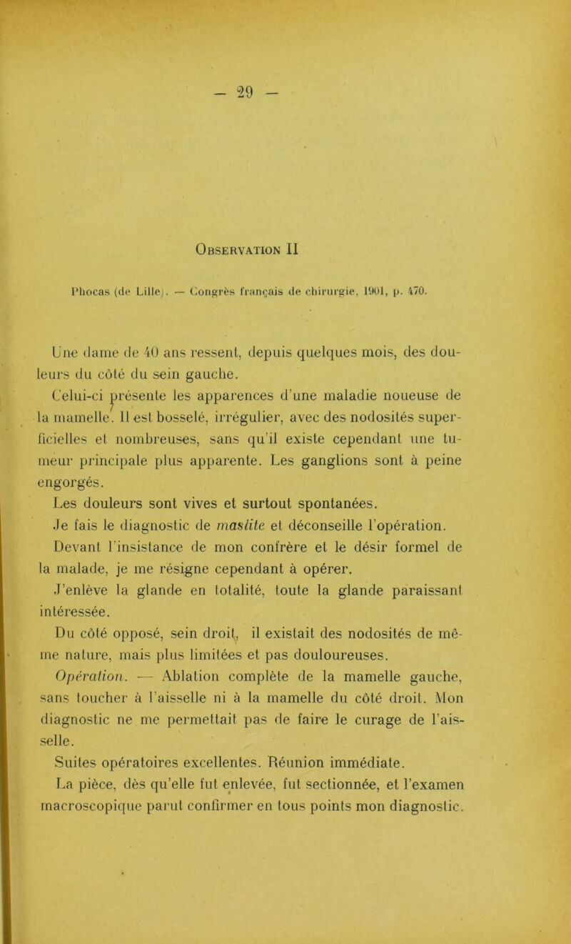 Observation II IMiocas (de Lille). — Congrès Irançais de ehirurgie, 1901, p. 470. Une (lame de 40 ans ressent, depuis quelques mois, des dou- leurs du côté du sein gauche. Celui-ci jirésente les apparences d’une maladie noueuse de la mamelle. 11 est bosselé, irrégulier, avec des nodosités super- ficielles et nombreuses, sans qu’il existe cependant une tu- meur principale plus apparente. Les ganglions sont à peine engorgés. Les douleurs sont vives et surtout spontanées. .le fais le diagnostic de masiile et déconseille l’opération. Devant l’insistance de mon confrère et le désir formel de la malade, je me résigne cependant à opérer. J’enlève la glande en totalité, toute la glande paraissant intéressée. Du côté opposé, sein droit, il existait des nodosités de mê- me nature, mais plus limitées et pas douloureuses. Opéralion. — Ablation complète de la mamelle gauche, sans toucher à l’aisselle ni à la mamelle du côté droit. Mon diagnostic ne me permettait pas de faire le curage de l’ais- .selle. Suites opératoires excellentes. Réunion immédiate. La pièce, dès qu’elle fut enlevée, fut sectionnée, et l’examen macroscopique parut confirmer en tous points mon diagnostic.