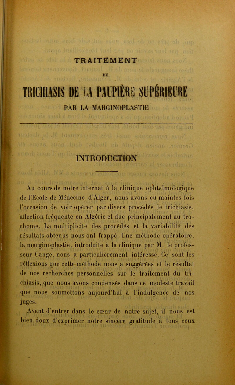 ' 1 ‘ . ' , » '} » , ■ * *. , , , DU TR1CHIASIS DG IA PAUPIÈRE SUPÉRIEURE PAR LA MARGINOPLASTIE INTRODUCTION Au cours de notre internat à la clinique ophtalmologique de l’Ecole de Médecine d’Alger, nous avons eu maintes fois l’occasion de voir opérer par divers procédés le trichiasis, affection fréquente en Algérie et due principalement au tra- chome. La multiplicité des procédés et la variabilité des résultats obtenus nous ont frappé. Une méthode opératoire, la marginoplastie, introduite à la clinique par M. le profes- seur Cange, nous a particulièrement intéressé. Ce sont les réflexions que cette-méthode nous a suggérées et le résultat de nos recherches personnelles sur le traitement du tri- chiasis, que nous avons condensés dans ce modeste travail que nous soumettons aujourd’hui à l’indulgence de nos juges. ‘ v - Avant d’entrer dans le cœur de notre sujet, il nous est bien doux d’exprimer notre sincère gratitude à tous ceux