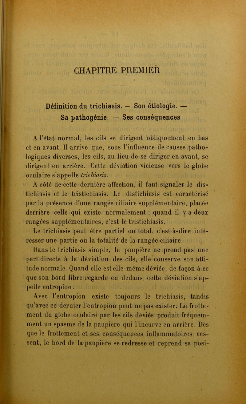 CHAPITRE PREMIER Définition du trichiasis. — Son étiologie. — Sa pathogénie. — Ses conséquences A l’état normal, les cils se dirigent obliquement en bas et en avant. 11 arrive que, sous l’influence de causes patho- logiques diverses, les cils, au lieu de se diriger en avant, se dirigent en arrière. Cette déviation vicieuse vers le globe oculaire s’appelle trichiasis. A côté de cette dernière affection, il faut signaler le dis- tichiasis et le tristichiasis. Le distichiasis est caractérisé par la présence d’une rangée ciliaire supplémentaire, placée derrière celle qui existe normalement ; quand il y a deux rangées supplémentaires, c’est le tristichiasis. Le trichiasis peut être partiel ou total, c’est-à-dire inté- resser une partie ou la totalité de la rangée ciliaire. Dans le trichiasis simple, la paupière ne prend pas une part directe à la déviation des cils, elle conserve son atti- < . tude normale. Quand elle est elle-même déviée, de façon à ce que son bord libre regarde en dedans, cette déviation s’ap- pelle entropion. Avec l’entropion existe toujours le trichiasis, tandis qu’avec ce dernier l’entropion peut ne pas exister. Le frotte- ment du globe oculaire par les cils déviés produit fréquem- ment un spasme de la paupière qui l’incurve en arrière. Dès que le frottement et ses conséquences inflammatoires ces- sent, le bord de la paupière se redresse et reprend sa posi-