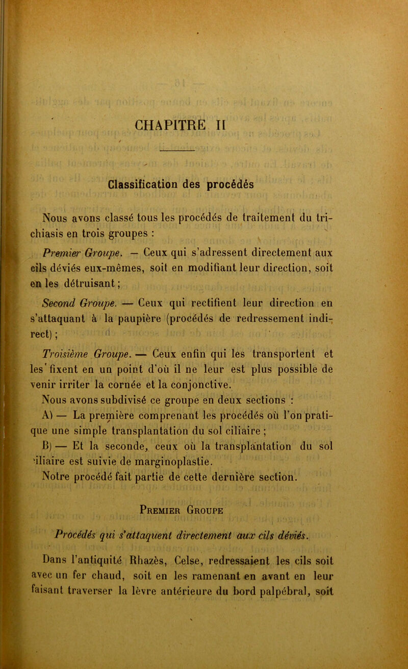 CHAPITRE II Classification des procédés Nous avons classé tous les procédés de traitement du tri- chiasis en trois groupes : Premier Groupe. — Ceux qui s’adressent directement aux cils déviés eux-mêmes, soit en modifiant leur direction, soit en les détruisant ; Second Groupe. — Ceux qui rectifient leur direction en s’attaquant à la paupière (procédés de redressement indi- rect) ; d Troisième Groupe. — Ceux enfin qui les transportent et les'fixent en un point d’où il ne leur est plus possible de venir irriter la cornée et la conjonctive. Nous avons subdivisé ce groupe en deux sections : Al — La première comprenant les procédés où l’on prati- que une simple transplantation du sol ciliaire ; B)— Et la seconde, ceux où la transplantation du sol 'iliaire est suivie de marginoplastie. Notre procédé fait partie de cette dernière section. Premier Groupe Procédés qui s'attaquent directement aux cils déviés. Dans l’antiquité Rhazès, Celse, redressaient les cils soit avec un fer chaud, soit en les ramenant en avant en leur faisant traverser la lèvre antérieure du bord palpébral, soit