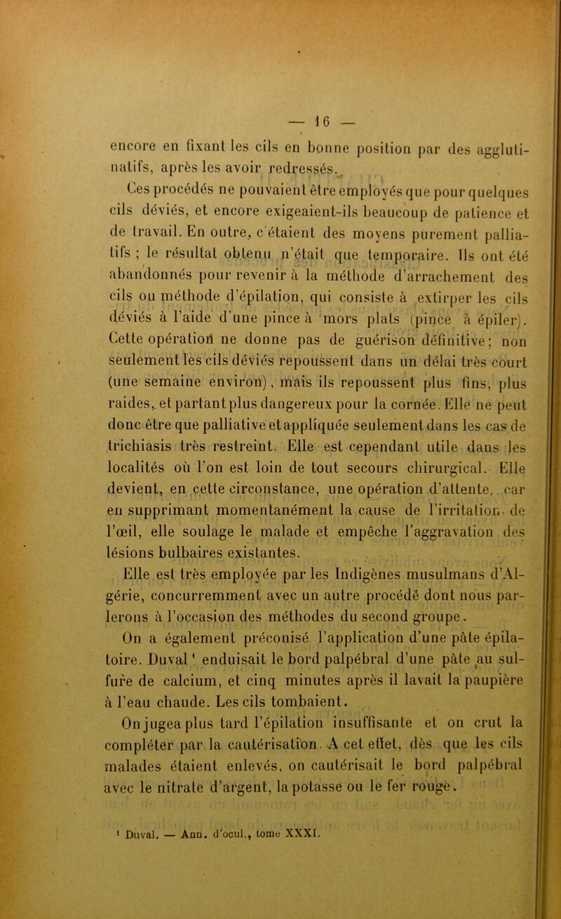 encore en fixant les cils en bonne position par des aggluti- natifs, après les avoir redressés.( Ces procédés ne pouvaient être employés que pour quelques cils déviés, et encore exigeaient-ils beaucoup de patience et de travail. En outre, c étaient des moyens purement pallia- tifs ; le résultat obtenu n’était que temporaire. Ils ont été abandonnés pour revenir à la méthode d’arrachement des cils ou méthode d’épilation, qui consiste à extirper les cils déviés à l’aide d’une pince à mors plats (pince à épiler). Cette opération ne donne pas de guérison définitive; non seulement les cils déviés repoussent dans un délai très court (une semaine environ), mais ils repoussent plus fins, plus raides,.et partantplus dangereux pour la cornée. Elle ne peut donc être que palliative et appliquée seulement dans les cas de trichiasis très restreint. Elle est cependant utile dans les localités où l’on est loin de tout secours chirurgical. Elle devient, en cette circonstance, une opération d’attente, car en supprimant momentanément la cause de l’irritation- de l’œil, elle soulage le malade et empêche l’aggravation des lésions bulbaires existantes. Elle est très employée par les Indigènes musulmans d’Al- gérie, concurremment avec un autre procédé dont nous par- lerons à l’occasion des méthodes du second groupe. On a également préconisé l’application d’une pâte épila- toire. Duval1 enduisait le bord palpébral d’une pâte au sul- fure de calcium, et cinq minutes après il lavait la paupière à l’eau chaude. Les cils tombaient. On jugea plus tard l’épilation insuffisante et on crut la compléter par la cautérisation. A cet etïet, dès que les cils malades étaient enlevés, on cautérisait le bord palpébral avec le nitrate d’argent, la potasse ou le fer rouge. * Duval. — Ann. d'ocul., lorae XXXI.