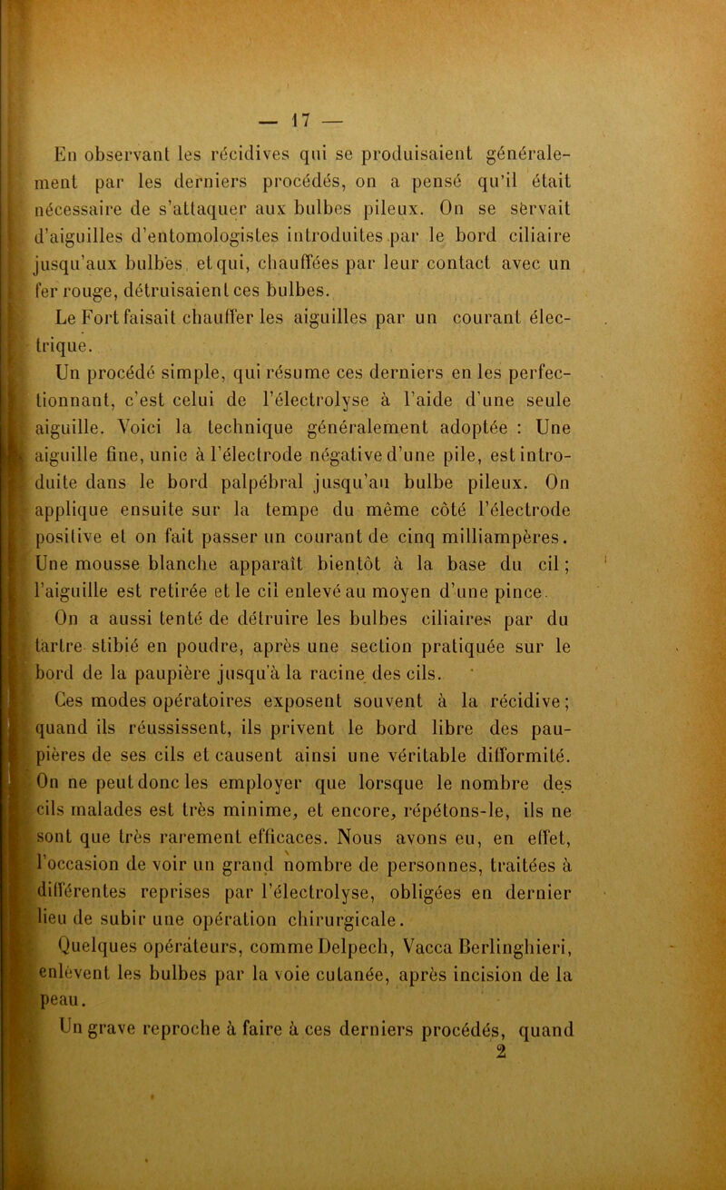 En observant les récidives qui se produisaient générale- ment par les derniers procédés, on a pensé qu’il était nécessaire de s’attaquer aux bulbes pileux. On se sërvait d’aiguilles d’entomologistes introduites par le bord ciliaire jusqu’aux bulbes, et qui, chauffées par leur contact avec un fer rouge, détruisaient ces bulbes. Le Fort faisait chauffer les aiguilles par un courant élec- trique. Un procédé simple, qui résume ces derniers en les perfec- tionnant, c’est celui de l’éleçtrolyse à l’aide d’une seule aiguille. Voici la technique généralement adoptée : Une I aiguille fine, unie à l’électrode négative d’une pile, est intro- duite dans le bord palpébral jusqu’au bulbe pileux. On applique ensuite sur la tempe du même côté l’électrode positive et on fait passer un courant de cinq milliampères. Une mousse blanche apparaît bientôt à la base du cil ; l’aiguille est retirée et le cil enlevé au moyen d’une pince. On a aussi tenté de détruire les bulbes ciliaires par du tartre stibié en poudre, après une section pratiquée sur le bord de la paupière jusqu a la racine des cils. I Ces modes opératoires exposent souvent à la récidive; quand ils réussissent, ils privent le bord libre des pau- pières de ses cils et causent ainsi une véritable difformité. On ne peut donc les employer que lorsque le nombre des cils malades est très minime, et encore, répétons-le, ils ne sont que très rarement efficaces. Nous avons eu, en effet, l’occasion de voir un grand nombre de personnes, traitées à différentes reprises par l’électrolyse, obligées en dernier lieu de subir une opération chirurgicale. I Quelques opérateurs, comme Delpech, Vacca Berlinghieri, enlèvent les bulbes par la voie cutanée, après incision de la peau. Un grave reproche à faire à ces derniers procédés, quand 2 .