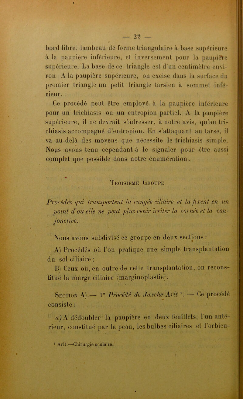 1 bord libre, lambeau de forme triangulaire à base supérieure à la paupière inférieure, el inversement pour la paupière supérieure. La base de ce triangle est d’un centimètre envi- ron A la paupière supérieure, on excise dans la surface du premier triangle un petit triangle tarsien à sommet infé- rieur. Ce procédé peut être employé à la paupière inférieure pour un trichiasis ou un entropion partiel. À la paupière supérieure, il ne devrait s’adresser, à notre avis, qu’au tri- chiasis accompagné d’entropion. En s’attaquant au tarse, il va au delà des moyens que nécessite le trichiasis simple. Nous avons tenu cependant à le signaler pour être aussi complet que possible dans notre énumération. » Troisième Groupe Procédés qui transportent la rangée ciliaire et la fixent en un point dé où elle ne peut plus venir irriter la cornée et la con- jonctive. i 1 Nous avons subdivisé ce groupe en deux sections : A) Procédés où l’on pratique une simple transplantation du sol ciliaire ; B) Ceux où, en outre de cette transplantation, on recons- titue la marge ciliaire (marginoplastie). Section A).— 1° Procédé de Jœsche-Arlt '. — Ce procédé consiste : a) A dédoubler la paupière en deux feuillets, 1 un anté- rieur, constitué par la peau, les bulbes ciliaires et l’orbicu- 1 Arlt.—Chirurgie oculaire.