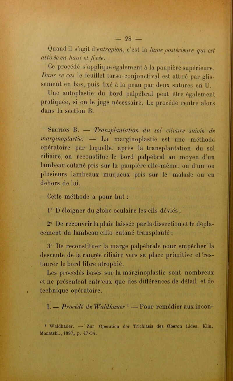 — 98 — Quand il s agit d'entropion, c’est la lame postérieure qui est attirée en haut et fixée. Ce procédé s applique également à la paupière supérieure. Dans ce cas le feuillet tarso-conjonctival est attiré par glis- sement en bas, puis fixé à la peau par deux sutures en U. Une auloplastie du bord palpébral peut être également pratiquée, si on le juge nécessaire. Le procédé rentre alors dans la section B. Section B. — Transplantation du sol ciliaire suivie de marginoplastie. — La marginoplastie est une méthode opératoire par laquelle, après la transplantation du sol ciliaire, on reconstitue le bord palpébral au moyen d’un lambeau cutané pris sur la paupière elle-même, ou d’un ou plusieurs lambeaux muqueux pris sur le malade ou en dehors de lui. Cette méthode a pour but : i . . . • - . 1° D’éloigner du globe oculaire les cils déviés ; 2° De recouvrir la plaie laissée par la dissection et le dépla- cement du lambeau cilio cutané transplanté ; 3° De reconstituer la marge palpébrale pour empêcher la descente de la rangée ciliaire vers sa place primitive et'res- taurer le bord libre atrophié. Les procédés basés sur la marginoplastie sont nombreux et ne présentent entr’eux que des différences de détail et de technique opératoire. » I. — Procédé de Waldhaüer 1 — Pour remédier auxincon- 1 Waldhaüer. — Zur Operation der Trichiasis des Oberon Lides. Klia, Monatsbl., 1897, p. 47-54.