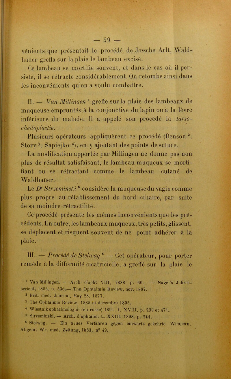 vénients que présentait le procédé de Jœsche Arlt, Wald- haiier greffa sur la plaie le lambeau excisé. Ce lambeau se mortifie souvent, et dans le cas où il per- siste, il se rétracte considérablement. On retombe ainsi dans les inconvénients qu’on a voulu combattre. II. — Van Millinaen ' greffe sur la plaie des lambeaux de muqueuse empruntés à la conjonctive du lapin ou à la lèvre inférieure du malade. 11 a appelé son procédé la tarso- cheiloplastie. Plusieurs opérateurs appliquèrent ce procédé (Benson 1 2, Story 3, Sapiejko 4), en y ajoutant des points de suture. La modification apportée par Millingen ne donne pas non plus de résultat satisfaisant, le lambeau muqueux se morti- fiant ou se rétractant comme le lambeau cutané de Waldhaüer. Le Dr Strzeminski5 considère la muqueuse du vagin comme plus propre au rétablissement du bord ciliaire, par suite de sa moindre rétractilité. Ce procédé présente les mêmes inconvénients que les pré- cédents. En outre, les lambeaux muqueux, très petits, glissent, se déplacent et risquent souvent de ne point adhérer à la plaie. HL — Procédé de Stelwag 6 —Cet opérateur, pour porter remède à la difformité cicatricielle, a greffé sur la plaie le 1 Van Millingen. — Arch d'opht VIII, 1888, p. 60. — Nagel’s Jahres- bericht, 1883, p. 536.— Tne Ophtalmie Review, nov. 1887. 2 Brit. med. Journal, May 28, 1877. 3 The Ophtalmie Review, 1885 et décembre 1895. * Wiestnik ophtalmologuii (en russe) 1891, t. XVIII, p. 299 et 471. 5 Strzeminski, — Arch. d’ophtalm. t. XXIII, 1898. p. 241. 6 Stelwag. — Ein neues Verfahren gegen einwàrts gekehrte Wimpern. AUgem. Wr. med. Zeitung, 1883, n° 49.