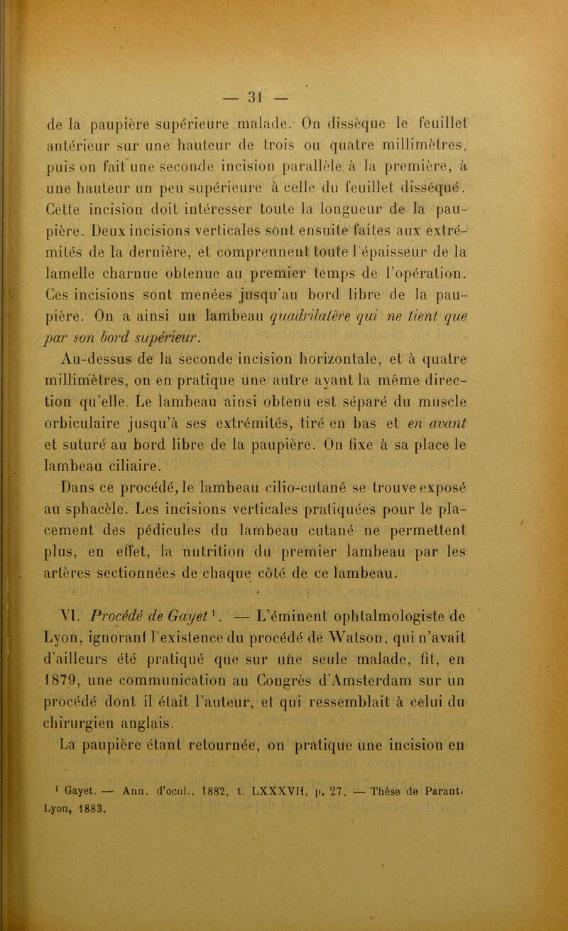 de la paupière supérieure malade. On dissèque le feuillet antérieur sur une hauteur de trois ou quatre millimètres, puis on fait une seconde incision parallèle à la première, à une hauteur un peu supérieure à celle du feuillet disséqué. Cetle incision doit intéresser toute la longueur de la pau- pière. Deux incisions verticales sont ensuite faites aux extré- mités de la dernière, et comprennent toute l'épaisseur de la lamelle charnue obtenue au premier temps de l’opération. Ces incisions sont menées jusqu’au bord libre de la pau- pière. On a ainsi un lambeau quadrilatère qui ne tient que par son bord supérieur. Au-dessus de la seconde incision horizontale, et à quatre millimètres, on en pratique une autre ayant la même direc- tion qu’elle. Le lambeau ainsi obtenu est séparé du muscle orbiculaire jusqu’à ses extrémités, tiré en bas et en avant et suturé au bord libre de la paupière. On fixe à sa place le lambeau ciliaire. Dans ce procédé, le lambeau cilio-cutané se trouve exposé au sphacèle. Les incisions verticales pratiquées pour le pla- cement des pédicules du lambeau cutané ne permettent plus, en effet, la nutrition du premier lambeau par les artères sectionnées de chaque côté de ce lambeau. VL Procédé de Gayet1. — L’éminent ophtalmologiste de Lyon, ignorant l'existence du procédé de Watson, qui n’avait d’ailleurs été pratiqué que sur une seule malade, fit, en 1879, une communication au Congrès d’Amsterdam sur un procédé dont il était l’auteur, et qui ressemblait à celui du chirurgien anglais. La paupière étant retournée, on pratique une incision en 1 Gayet. — Ann. d’ocul., 1882, t. LXXXVIÏ, p. 27. — Thèse de Parant.