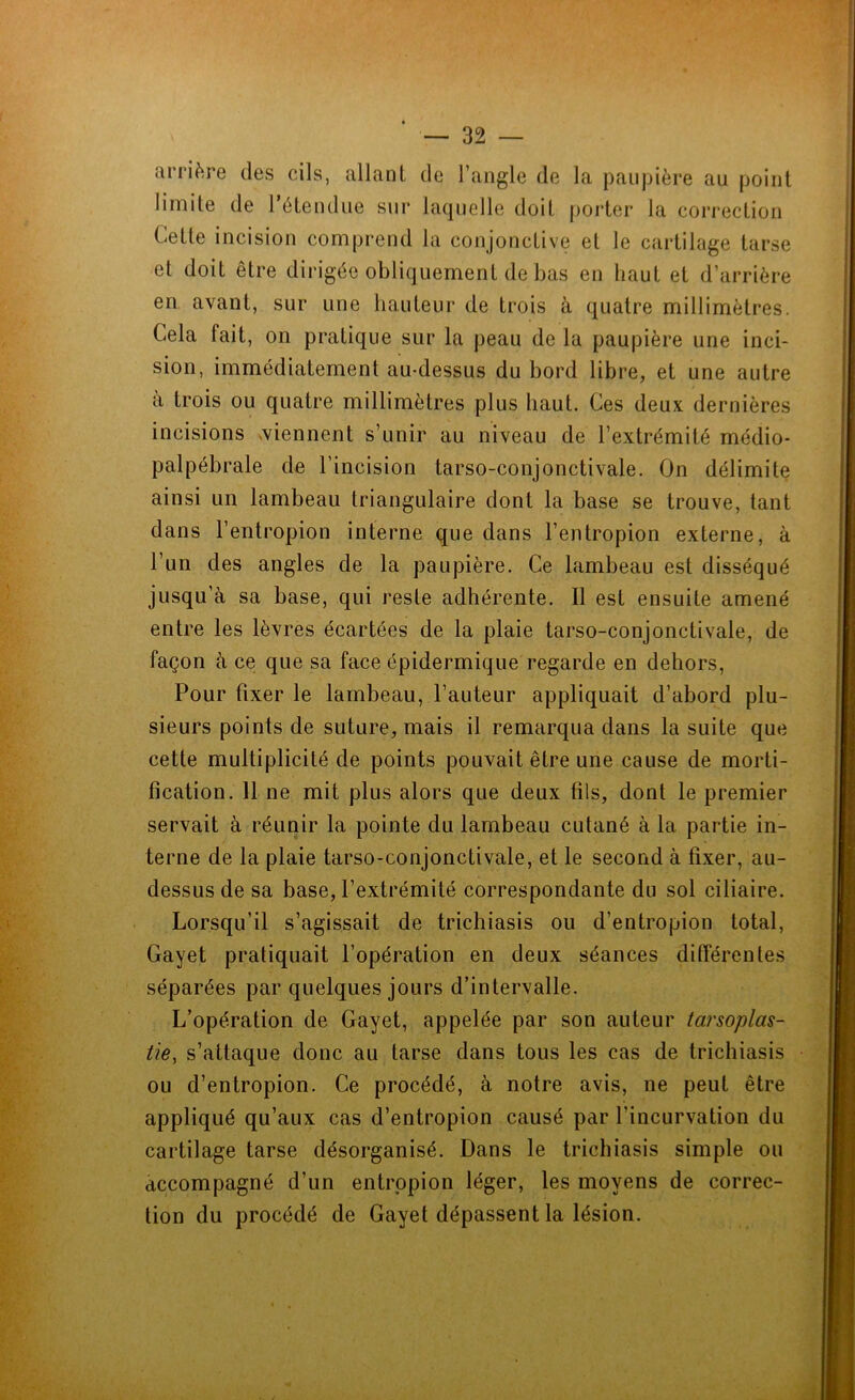 arrière des cils, allant de l’angle de la paupière au point limite de l’étendue sur laquelle doit porter la correction Cette incision comprend la conjonctive et le cartilage tarse et doit être dirigée obliquement de bas en haut et d’arrière en avant, sur une hauteur de trois à quatre millimètres. Cela fait, on pratique sur la peau de la paupière une inci- sion, immédiatement au-dessus du bord libre, et une autre a trois ou quatre millimètres plus haut. Ces deux dernières incisions viennent s’unir au niveau de l’extrémité médio- palpébrale de l’incision tarso-conjonctivale. On délimite ainsi un lambeau triangulaire dont la base se trouve, tant dans l’entropion interne que dans l’entropion externe, à l’un des angles de la paupière. Ce lambeau est disséqué jusqu’à sa base, qui reste adhérente. Il est ensuite amené entre les lèvres écartées de la plaie tarso-conjonctivale, de façon à ce que sa face épidermique regarde en dehors, Pour fixer le lambeau, l’auteur appliquait d’abord plu- sieurs points de suture, mais il remarqua dans la suite que cette multiplicité de points pouvait être une cause de morti- fication. 11 ne mit plus alors que deux fils, dont le premier servait à réunir la pointe du lambeau cutané à la partie in- terne de la plaie tarso-conjonctivale, et le second à fixer, au- dessus de sa base, l’extrémité correspondante du sol ciliaire. Lorsqu’il s’agissait de trichiasis ou d’entropion total, Gayet pratiquait l’opération en deux séances différentes séparées par quelques jours d’intervalle. L’opération de Gayet, appelée par son auteur tarsoplas- tie, s’attaque donc au tarse dans tous les cas de trichiasis ou d’entropion. Ce procédé, à notre avis, ne peut être appliqué qu’aux cas d’entropion causé par l'incurvation du cartilage tarse désorganisé. Dans le trichiasis simple ou accompagné d’un entropion léger, les moyens de correc- tion du procédé de Gayet dépassent la lésion.