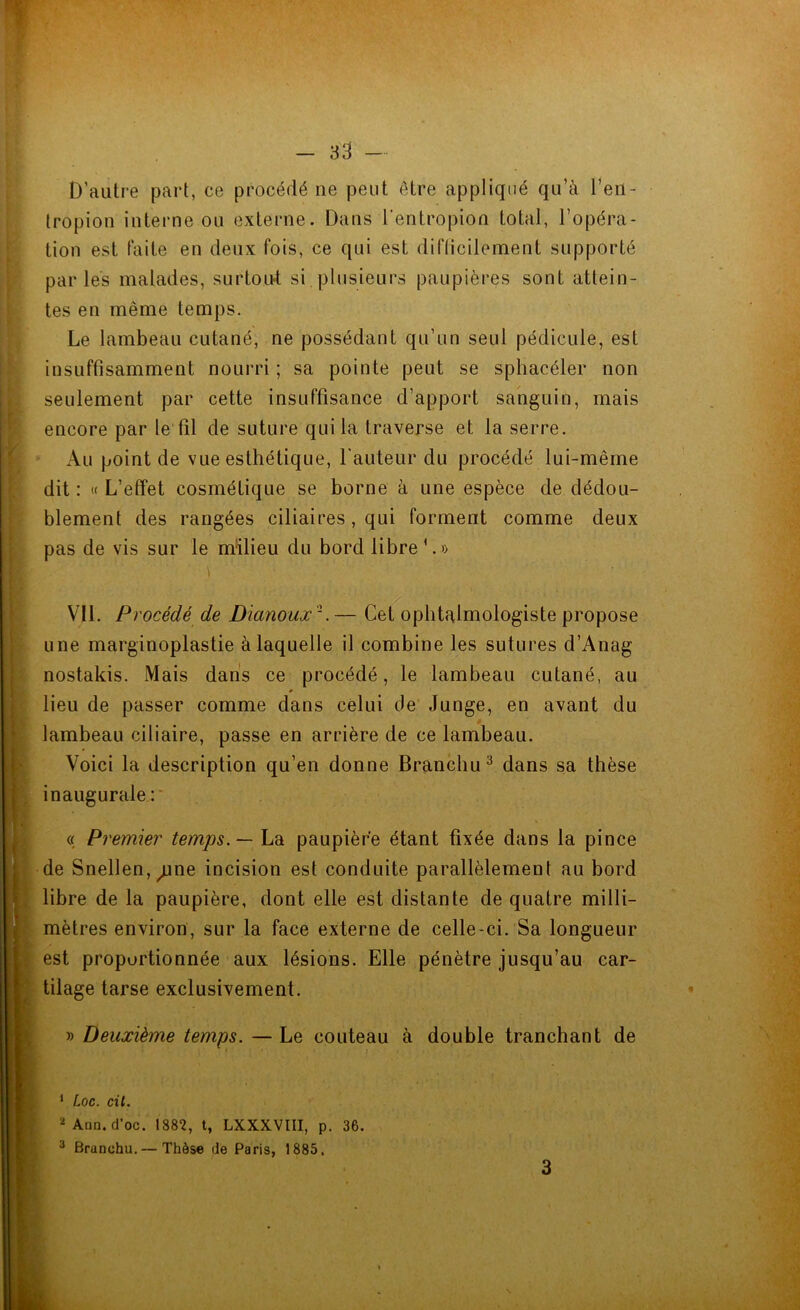 D’autre part, ce procédé ne peut être appliqué qu’à l’en- tropion interne ou externe. Dans l'entropion total, l’opéra- tion est faite en deux fois, ce qui est difficilement supporté parles malades, surtout si plusieurs paupières sont attein- tes en même temps. Le lambeau cutané, ne possédant qu’un seul pédicule, est insuffisamment nourri ; sa pointe peut se sphacéler non seulement par cette insuffisance d’apport sanguin, mais encore par le fil de suture qui la traverse et la serre. Au point de vue esthétique, l'auteur du procédé lui-même dit : « L’effet cosmétique se borne à une espèce de dédou- blement des rangées ciliaires , qui forment comme deux pas de vis sur le milieu du bord libre1.» Vil. Procédé de Dianoux'1.— Cet ophtalmologiste propose une marginoplastie à laquelle il combine les sutures d’Anag nostakis. Mais dans ce procédé, le lambeau cutané, au lieu de passer comme dans celui de Junge, en avant du lambeau ciliaire, passe en arrière de ce lambeau. Voici la description qu’en donne Branchu3 dans sa thèse inaugurale : « Premier temps. — La paupière étant fixée dans la pince de Snellen^ne incision est conduite parallèlement au bord libre de la paupière, dont elle est distante de quatre milli- mètres environ, sur la face externe de celle-ci. Sa longueur est proportionnée aux lésions. Elle pénètre jusqu’au car- tilage tarse exclusivement. » Deuxième temps. — Le couteau à double tranchant de 1 Loc. cil. 2 Ann. d'oc. 1882, t, LXXXVIII, p. 36. 3 Branchu.— Thèse de Paris, 1885. 3