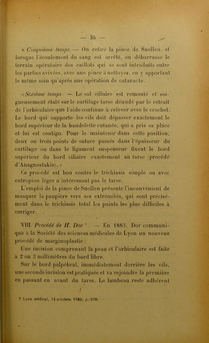 » Cinquième temps.— On retire la pince de Snellen, et lorsque l’écoulement du sang est arrêté, on débarrasse le terrain opératoire des caillots qui se sont introduits entre les parties avivées, avec une pince à nettoyer, en y apportant le même soin qu’après une opération de cataracte. N » Sixième temps. — Le sol ciliaire est remonté et soi- gneusement étalé sur le cartilage tarse dénudé par le retrait de l’orbiculaire qu'e l’aide continue à relever avec le crochet. Le bord qui supporte les cils doit dépasser exactement le bord supérieur de la bandelette cutanée, qui a pris sa place et lui est contigu. Pour le maintenir dans cette position, deux ou trois points de suture passés dans l’épaisseur du cartilage ou dans le ligament suspenseur fixent le bord supérieur du bord ciliaire exactement au tarse (procédé d’Anagnostakis). » Ce procédé est bon contre le tricliiasis simple ou avec entropion léger n’intéressant pas le tarse. L’emploi de la pince de Snellen présente l’inconvénient de masquer la paupière vers ses extrémités, qui sont précisé- ment dans le trichiasis total les points les plus difficiles à corriger. . * # - VIII Procédé de H. Dor '. — En 1883, Dor communi- qua à la Société des sciences médicales de Lyon un nouveau procédé de marginoplastie : Une incision comprenant la peau et l’orbiculaire est faite à 2 ou 3 millimètres du bord libre. Sur le bord palpébral, immédiatement derrière les cils, une seconde incision est pratiquée et va rejoindre la première en passant en avant du tarse. Le lambeau reste adhérent * ^ I * 1 Lyon médical, 14 octobre, 1883, p. 209.