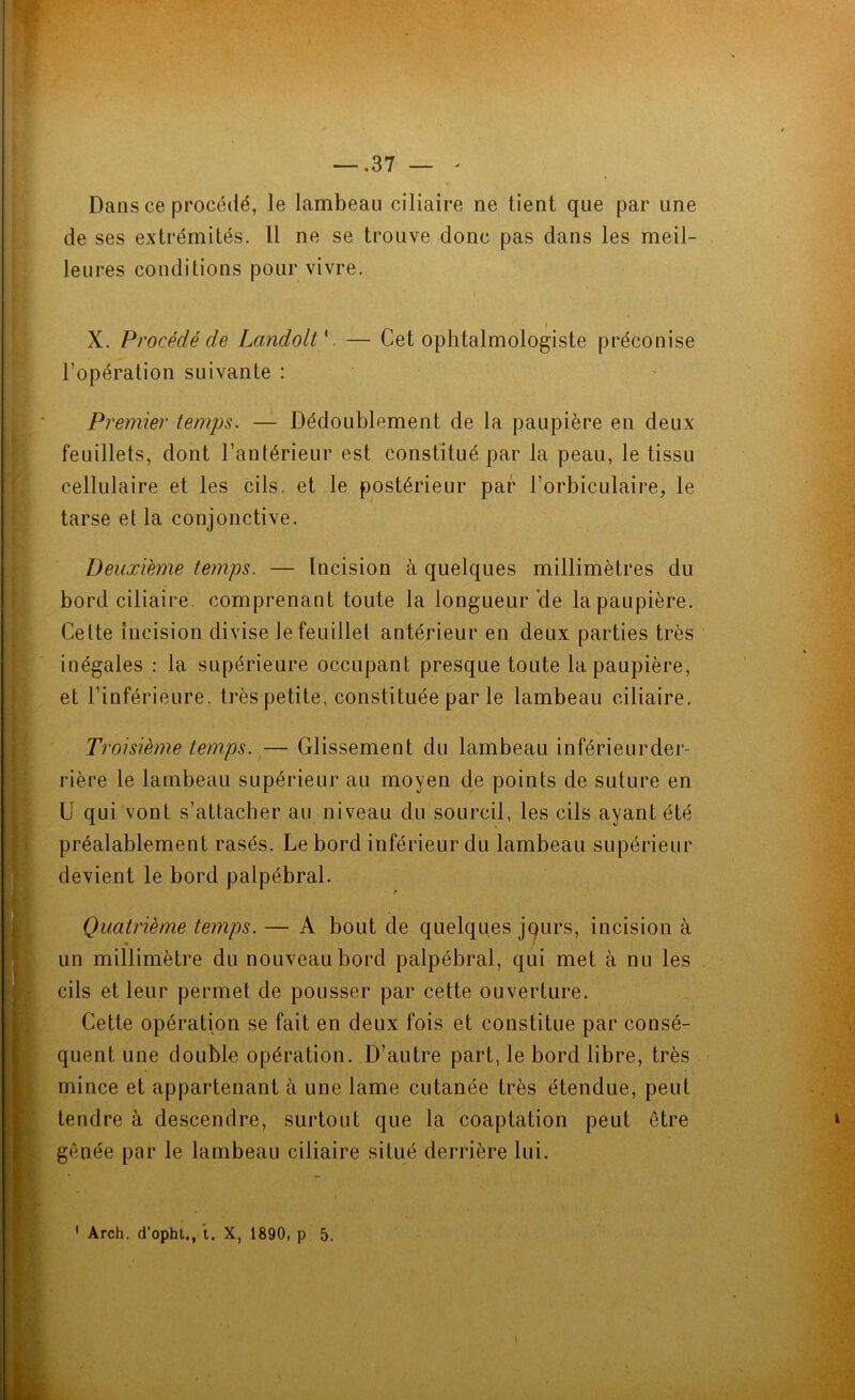 Dans ce procédé, le lambeau ciliaire ne tient que par une de ses extrémités. Il ne se trouve donc pas dans les meil- leures conditions pour vivre. » X. Procédé de Landolt V — Cet ophtalmologiste préconise l’opération suivante : Premier temps. — Dédoublement de la paupière en deux feuillets, dont l’antérieur est constitué par la peau, le tissu cellulaire et les cils, et le postérieur par l’orbiculaire, le tarse et la conjonctive. Deuxième temps. — Incision à quelques millimètres du bord ciliaire, comprenant toute la longueur'de la paupière. Celte incision divise le feuillet antérieur en deux parties très inégales : la supérieure occupant presque toute la paupière, et l’inférieure, très petite, constituée par le lambeau ciliaire. Troisième temps. — Glissement du lambeau inférieurder- rière le lambeau supérieur au moyen de points de suture en U qui vont s’attacher au niveau du sourcil, les cils ayant été préalablement rasés. Le bord inférieur du lambeau supérieur devient le bord palpébral. • r Quatrième temps. — A bout de quelques jqurs, incision à un millimètre du nouveau bord palpébral, qui met à nu les cils et leur permet de pousser par cette ouverture. Cette opération se fait en deux fois et constitue par consé- quent une double opération. D’autre part, le bord libre, très mince et appartenant à une lame cutanée très étendue, peut tendre à descendre, surtout que la coaptation peut être gênée par le lambeau ciliaire situé derrière lui. 1 Arch. d’opht., ’t. X, 1890, p 5. 1