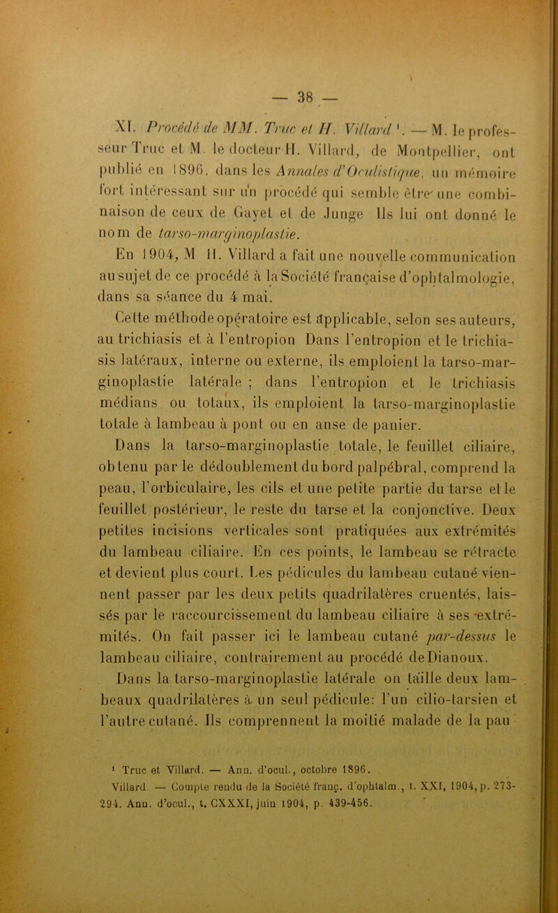 XI. Procédé de MM. Truc et H. Vdlard — M. le profes- seur Truc et M. le docteur H. Villard, de Montpellier, ont publié eu 1896, dans les Annales d* Oculistique, un mémoire lorl intéressant sur un procédé qui semble être'une combi- naison de ceux de Gayet el de Junge Ils lui ont donné le nom de tarso-marginoplastie. En 1904, M H. Villard a fait une nouvelle communication au sujet de ce procédé à la Société française d’ophtalmologie, dans sa séance du 4 mai. Cette méthode opératoire est applicable, selon ses auteurs, au trichiasis et à l’entropion Dans l’entropion et le trichia- sis latéraux, interne ou externe, ils emploient la tarso-mar- ginoplastie latérale ; dans l’entropion et le trichiasis médians ou totaux, ils emploient la tarso-marginoplastie totale à lambeau à pont ou en anse de panier. Dans la tarso-marginoplastie totale, le feuillet ciliaire, obtenu par le dédoublement du bord palpébral, comprend la peau, l’orbiculaire, les cils et une petite partie du tarse et le feuillet postérieur, le reste du tarse et la conjonctive. Deux petites incisions verticales sont pratiquées aux extrémités du lambeau ciliaire. En ces points, le lambeau se rétracte et devient plus court. Les pédicules du lambeau cutané vien- nent passer par les deux petits quadrilatères cruentés, lais- sés par le raccourcissement du lambeau ciliaire à ses -extré- mités. On fait passer ici le lambeau cutané par-dessus le lambeau ciliaire, contrairement au procédé deDianoux. Dans la tarso-marginoplastie latérale on taille deux lam- beaux quadrilatères à un seul pédicule: l’un cilio-tarsien et l’autre cutané. Ils comprennent la moitié malade de la pau 1 Truc et Villard. — Ann. d’ocul., octobre 1896. Villard. — Compte reudu de la Société frauç. d’ophlalm., t. XXI, 1904, p. 273- 294. Anu. d’ocul., t. CXXXI, juiu 1904, p. 439-456.