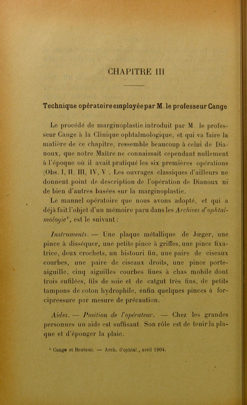 CHAPITRE III Technique opératoireemployéepar M. le professeur Cange Le procédé de marginoplastie introduit par M. le profes- seur Gange à la Clinique ophtalmologique, et qui va faire la matière de ce chapitre, ressemble beaucoup à celui de Dia- noux, que notre Maître ne connaissait cependant nullement à l’époque ou il avait pratiqué les six premières opérations (Obs. I, II, 111, IV, V . Les ouvrages classiques d’ailleurs ne donnent point de description de l’opération de Dianoux ni de bien d’autres basées sur la marginoplastie. Le manuel opératoire que nous avons adopté, et qui a déjà fait l’objet d’un mémoire paru dans les Archives d'ophtal- mologie' , est le suivant: Instruments. — Une plaque métallique de Jœger, une pince à disséquer, une petite pince à griffes, une pince fixa- trice, deux crochets, un bistouri fin, une paire de ciseaux courbes, une paire de ciseaux droits, une pince porte- aiguille, cinq aiguilles courbes fines à chas mobile dont trois enfilées, fils de soie et de catgut très fins, de petits tampons de coton hydrophile, enfin quelques pinces à for- cipressure par mesure de précaution. Aides. — Position de l'opérateur. — Chez les grandes personnes un aide est suffisant. Son rôle est de tenir la pla- que et d’éponger la plaie.