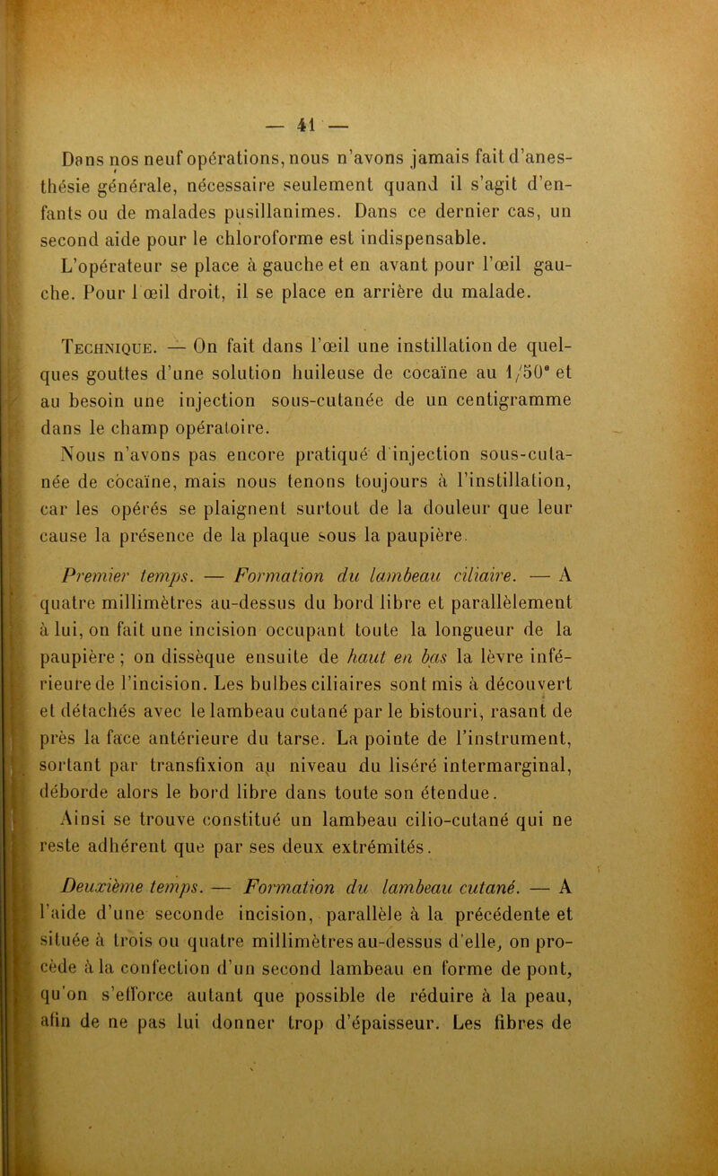 * Dans nos neuf opérations, nous n’avons jamais fait d’anes- thésie générale, nécessaire seulement quand il s’agit d’en- fants ou de malades pusillanimes. Dans ce dernier cas, un second aide pour le chloroforme est indispensable. L’opérateur se place à gauche et en avant pour l’œil gau- che. Pour 1 œil droit, il se place en arrière du malade. Technique. — On fait dans l’œil une instillation de quel- ques gouttes d’une solution huileuse de cocaïne au 1 /50e et au besoin une injection sous-cutanée de un centigramme dans le champ opératoire. Nous n’avons pas encore pratiqué d'injection sous-cuta- née de cocaïne, mais nous tenons toujours à l’instillation, car les opérés se plaignent surtout de la douleur que leur cause la présence de la plaque sous la paupière. Premier temps. — Formation du lambeau ciliaire. — quatre millimètres au-dessus du bord libre et parallèlement à lui, on fait une incision occupant toute la longueur de la paupière ; on dissèque ensuite de haut en bas la lèvre infé- rieure de l’incision. Les bulbes ciliaires sont mis à découvert et détachés avec le lambeau cutané par le bistouri, rasant de près la face antérieure du tarse. La pointe de l’instrument, sortant par transfixion au niveau du liséré intermarginal, déborde alors le bord libre dans toute son étendue. Ainsi se trouve constitué un lambeau cilio-cutané qui ne reste adhérent que par ses deux extrémités. Deuxième temps. — Formation du lambeau cutané. — A l’aide d’une seconde incision, parallèle à la précédente et située à trois ou quatre millimètres au-dessus d’elle, on pro- cède à la confection d’un second lambeau en forme de pont, qu’on s’efforce autant que possible de réduire à la peau, atin de ne pas lui donner trop d’épaisseur. Les fibres de