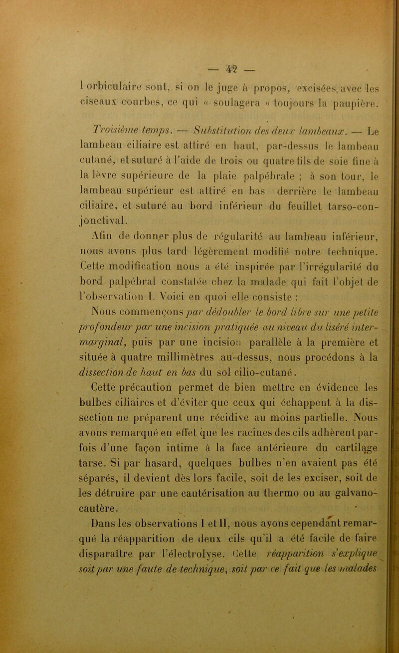 1 orbiculaire sont, si on le juge à propos, excisées,avec les ciseaux courbes, ce qui « soulagera >> toujours la paupière. Troisième temps. — Substitution des deux lambeaux. — Le lambeau ciliaire est atliré en haut, par-dessus le lambeau cutané, et suturé à l’aide de trois ou quatre (ils de soie fine à la lèvre supérieure de la plaie palpébrale ; à son tour, le lambeau supérieur est attiré en bas derrière le lambeau ciliaire, et suturé au bord inférieur du feuillet tarso-con- jonctival. Afin de donn,er plus de régularité au lambeau inférieur, nous avons plus tard légèrement modifié notre technique. Cette modification nous a été inspirée par l’irrégularité du bord palpébral constatée chez la malade qui fait l'objet de l’observation 1. Voici en quoi elle consiste : Nous commençons par dédoubler le bord libre sur une petite profondeur par une incision pratiquée au niveau du liséré inter- marginal, puis par une incision parallèle à la première et située à quatre millimètres au-dessus, nous procédons à la dissection de haut en bas du sol cilio-cutané. Cette précaution permet de bien mettre en évidence les bulbes ciliaires et d’éviter que ceux qui échappent à la dis- section ne préparent une récidive au moins partielle. Nous avons remarqué en effet que les racines des cils adhèrent par- fois d’une façon intime à la face antérieure du cartilqge tarse. Si par hasard, quelques bulbes n’en avaient pas été séparés, il devient dès lors facile, soit de les exciser, soit de les détruire par une cautérisation au thermo ou au galvano- cautère. Dans les observations 1 et II, nous ayons cependant remar- qué la réapparition de deux cils qu’il a été facile de faire disparaître par l’électrolyse. bette réapparition s'explique soit par une faute de technique, soit par ce fait que les malades