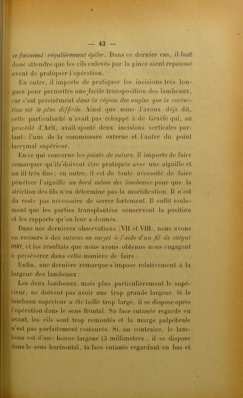 se faisaient régulièrement épiler. Dans ce dernier cas, il faut donc attendre que les cils enlevés par la pince aient repoussé avant de pratiquer l'opération. En outre, il importe de pratiquer les incisions très lon- , gués pour permettre une facile transposition des lambeaux, i car c’est précisément dans la région des angles que la correc- tion est le plus difficile. Ainsi que nous bavons déjà dit, celle particularité n’avait pas échappé à de Graëfe qui, au procédé d’Arlt, avait ajouté deux incisions verticales par- tant: l’une de la commissure externe et l’autre du point lacrymal supérieur. En ce qui concerne les points de suture, il importe de faire remarquer qu’ils’doivent être pratiqués avec une aiguille et un fil très fins; en outre, il est de toute nécessité de faire pénétrer l’aiguille au bord même des lambeaux pour que la striction des fils n'en détermine pas la mortification. Il n’est du reste pas nécessaire de serrer fortement. Il suffit seule- ment que les parties transplantées conservent la position et les rapports qu’on leur a donnés. Dans nos dernières observations (VU et VIIIi, nous avons eu recours à des sutures en surjet à l'aide d'un fü de catgut 000, et les résultats que nous avons obtenus nous engagent à persévérer dans cette manière de faire. Enfin, une dernière remarque s’impose relativement à la largeur des lambeaux : Les deux lambeaux, mais plus particulièrement le supé- rieur, ne doivent pas avoir une trop grande largeur. Si le lambeau supérieur a été taillé trop large, il se dispose après l’opération dans le sens frontal. Sa face cutanée regarde en avant, les cils sont trop remontés et la marge palpébrale n’est pas parfaitement restaurée. Si, au contraire, le lam- beau est d’une bonne largeur (3 millimètres , il se dispose dans le sens horizontal, la face cutanée regardant en bas et