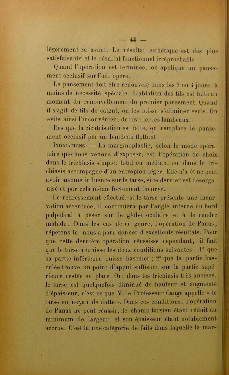 légèrement en avant. Le résultat esthétique est des plus satisfaisante et le résultat fonctionnel irréprochable Quand l’opération est terminée, on applique un panse- ment occlusif sur l’œil opéré. Le pansement doit être renouvelé dans les 3 ou 4 jours, à moins de nécessité spéciale L’ablation des fils est faite au moment du renouvellement du premier pansement. Quand il s’agit de fils de catgut, on les laisse s’éliminer seuls. On évite ainsi l’inconvénient de tirailleries lambeaux. Dès que la cicatrisation est faite, on remplace le panse- ment occlusif par un bandeau flottant Indications. — La marginoplastie, selon le mode opéra toire que nous venons d’exposer, est l’opération de choix dans le trichiasis simple, total ou médian, ou dans le tri- chiasis accompagné d’un entropion léger. Elle n'a et ne peut avoir aucune influence sur le tarse, si ce dernier est désorga- nisé et par cela même fortement incurvé. Le redressement effectué, si le tarse présente une incur- vation accentuée, il continuera par l'angle interne du bord palpébral à peser sur le globe oculaire et à le rendre malade. Dans les cas de ce genre, 1 opération de Panas, répétons-le, nous a paru donner d'excellents résultats. Pour que cette dernière opération réussisse cependant, il faut que le tarse réunisse les deux conditions suivantes : 1° que sa partie inférieure puisse basculer ; 2° que la partie bas- culée trouve un point d’appui suffisant sur la partie supé- rieure restée en place Or, dans les trichiasis très anciens, le tarse est quelquefois diminué de hauteur et augmenté d’épaisseur, c’est ce que M. le Professeur Gange appelle « le tarse en noyau de datte». Dans ces conditions, l’opération de Panas ne peut réussir, le champ tarsien étant réduit au minimum de largeur, et son épaisseur étant notablement accrue. C’est là une catégorie de faits dans laquelle la mar-