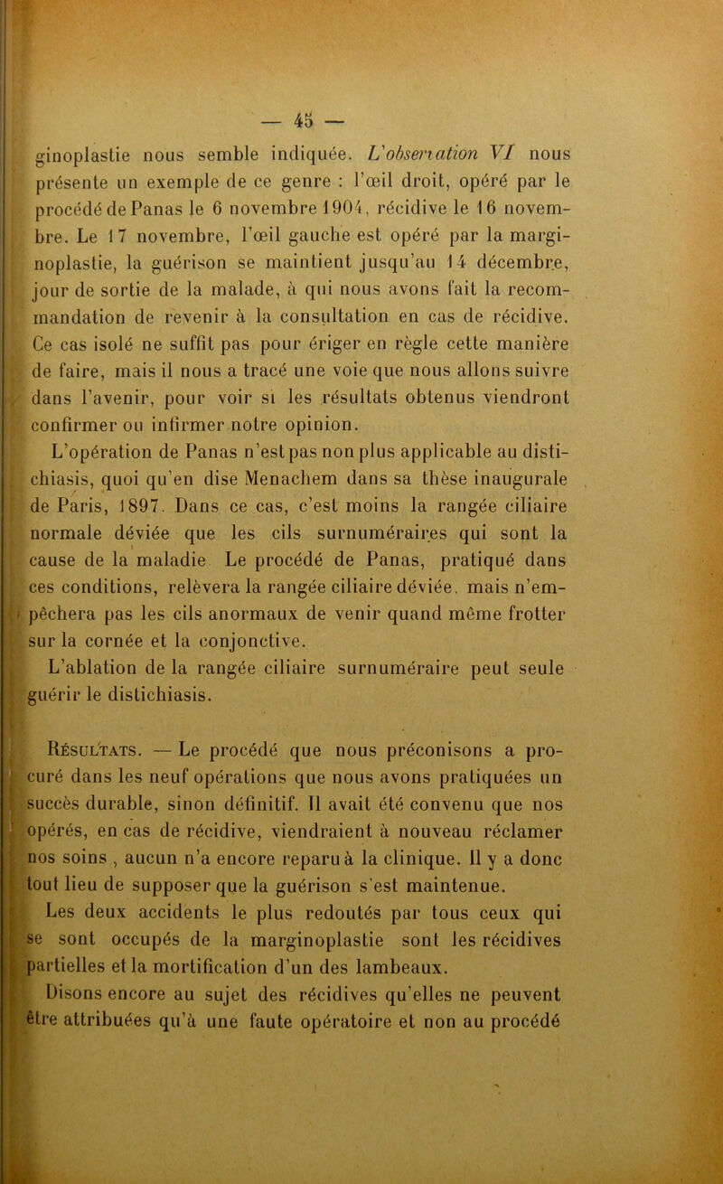 présente un exemple de ce genre : l’œil droit, opéré par le procédé de Panas le 6 novembre 1904, récidive le 16 novem- bre. Le 17 novembre, l’œil gauche est opéré par la margi- noplastie, la guérison se maintient jusqu’au 14 décembre, jour de sortie de la malade, à qui nous avons fait la recom- mandation de revenir à la consultation en cas de récidive. Ce cas isolé ne suffit pas pour ériger en règle cette manière de faire, mais il nous a tracé une voie que nous allons suivre dans l’avenir, pour voir si les résultats obtenus viendront confirmer ou infirmer notre opinion. L’opération de Panas n’estpas non plus applicable au disti- chiasis, quoi qu’en dise Menachem dans sa thèse inaugurale de Paris, 1897. Dans ce cas, c’est moins la rangée ciliaire normale déviée que les cils surnuméraires qui sont la i cause de la maladie Le procédé de Panas, pratiqué dans ces conditions, relèvera la rangée ciliaire déviée, mais n’em- pêchera pas les cils anormaux de venir quand même frotter sur la cornée et la conjonctive. L’ablation de la rangée ciliaire surnuméraire peut seule guérir le distichiasis. Résultats. — Le procédé que nous préconisons a pro- curé dans les neuf opérations que nous avons pratiquées un succès durable, sinon définitif. 11 avait été convenu que nos opérés, en cas de récidive, viendraient à nouveau réclamer nos soins , aucun n’a encore reparu à la clinique. 11 y a donc tout lieu de supposer que la guérison s’est maintenue. Les deux accidents le plus redoutés par tous ceux qui se sont occupés de la marginoplastie sont les récidives partielles et la mortification d’un des lambeaux. Disons encore au sujet des récidives qu’elles ne peuvent être attribuées qu’à une faute opératoire et non au procédé