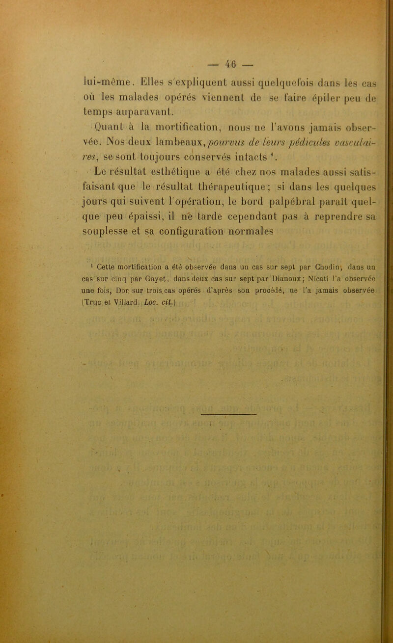 lui-même. Elles s'expliquent aussi quelquefois dans les cas où les malades opérés viennent de se faire épiler peu de temps auparavant. Quant à la mortification, nous ne l’avons jamais obser- vée. Nos deux lambeaux,pourvus de leurs pédicules vasculai- res, se sont toujours conservés intacts \ Le résultat esthétique a été chez nos malades aussi satis- faisant que le résultat thérapeutique; si dans les quelques jours qui suivent l'opération, le bord palpébral paraît quel- que peu épaissi, il né tarde cependant pas à reprendre sa souplesse et sa configuration normales 1 Cette mortification a été observée dans un cas sur sept par Chodin* dans un cas sur cinq par Gayet, dans deux cas sur sept par Dianoux; Nicati l’a observée une fois, Dor sur trois cas opérés d’après son procédé, ne L’a jamais observée