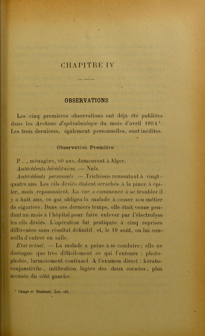 I I CHAPITRE TV OBSERVATIONS Les cinq premières observations ont déjà été publiées dans les Archives d’ophtalmologie du mois d’avril 1904 b Les trois dernières, également personnelles, sont inédites. * * • Observation Première P..., ménagère, 00 ans, demeurant à Alger. Antécédents héréditaires. — Nuis. Antécédents personnels — Trichiasis remontant à vingt - quatre ans. Les cils déviés étaient arrachés à la pince à épi- ler, mais repoussaient. La vue a commencé à se troubler il y a huit ans, ce qui obligea la malade à cesser son métier de cigarière. Dans ces derniers temps, elle était venue pen- dant un mois à l'hôpital pour faire enlever par l’électrolyse les cils déviés. L’opération fut pratiquée à cinq reprises différentes sans résultat définitif, et, le 19 août, on lui con- seilla d’entrer en salle. Etat actuel. — La malade a peine à se conduire; elle ne distingue que très difficilement ce qui l’entoure : photo- phobie, larmoiement continuel A l’examen direct : kérato- conjonclivite, infiltration légère des deux cornées, plus accusée du côté gauche. Gange et Bentami. Loc. cil. i