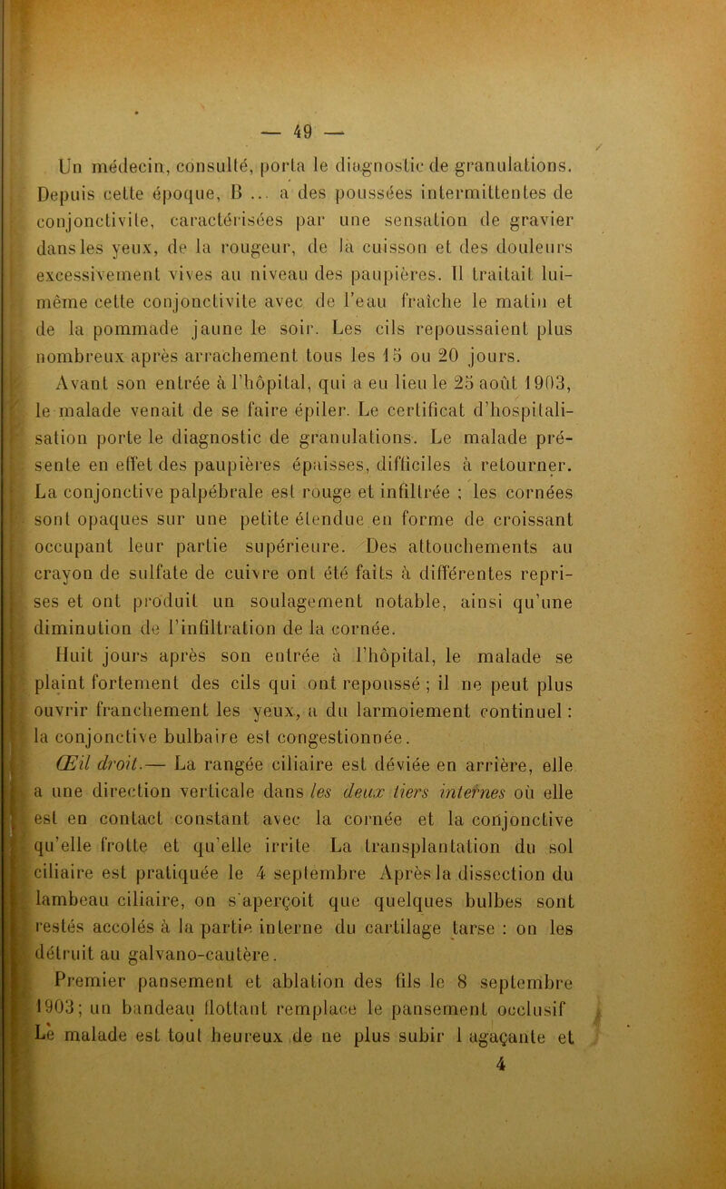 Un médecin, consulté, porta le diagnostic de granulations. Depuis cette époque, B ... a des poussées intermittentes de conjonctivite, caractérisées par une sensation de gravier dans les yeux, de la rougeur, de la cuisson et des douleurs excessivement vives au niveau des paupières. Il traitait lui- même cette conjonctivite avec de l’eau fraîche le matin et de la pommade jaune le soir. Les cils repoussaient plus nombreux après arrachement tous les 15 ou 20 jours. Avant son entrée à l’hôpital, qui a eu lieu le 25 août 1903, le malade venait de se faire épiler. Le certificat d’hospitali- sation porte le diagnostic de granulations. Le malade pré- sente en effet des paupières épaisses, difficiles à retourner. . / La conjonctive palpébrale est rouge et infiltrée ; les cornées sont opaques sur une petite étendue en forme de croissant occupant leur partie supérieure. Des attouchements au crayon de sulfate de cuivre ont été faits à différentes repri- ses et ont produit un soulagement notable, ainsi qu’une diminution de l’infiltration de la cornée. Huit jours après son entrée à l’hôpital, le malade se plaint fortement des cils qui ont repoussé ; il ne peut plus ouvrir franchement les yeux, a du larmoiement continuel: la conjonctive bulbaire est congestionnée. Œil droit.— La rangée ciliaire est déviée en arrière, elle a une direction verticale dans les deux tiers internes où elle est en contact constant avec la cornée et la conjonctive qu’elle frotte et qu’elle irrite La transplantation du sol ciliaire est pratiquée le 4 septembre Après la dissection du lambeau ciliaire, on s aperçoit que quelques bulbes sont restés accolés à bipartie interne du cartilage tarse : on les détruit au galvano-cautère. Premier pansement et ablation des fils le 8 septembre 1903; un bandeau flottant remplace le pansement occlusif Le malade est tout heureux de ne plus subir 1 agaçante et 4