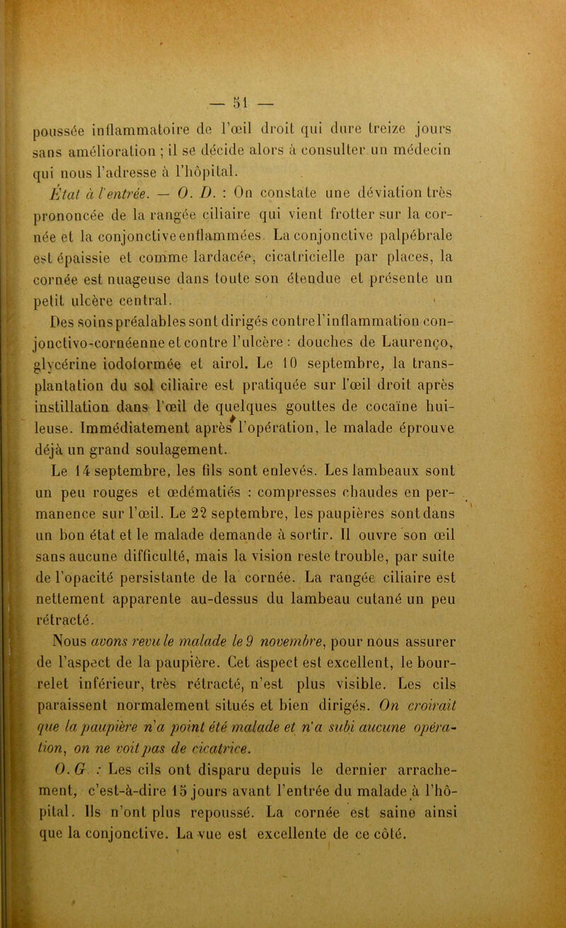 poussée inflammatoire de l’œil droit qui dure treize jours sans amélioration ; il se décide alors à consulter un médecin qui nous l’adresse à l’hôpital. État à l'entrée. — O. D. : On constate une déviation très prononcée de la rangée ciliaire qui vient frotter sur la cor- née et la conjonctive enflammées. La conjonctive palpébrale est épaissie et comme lardacée, cicatricielle par places, la cornée est nuageuse dans toute son étendue et présente un petit ulcère central. Des soins préalables sont dirigés contrel’inflammation con- jonctivo-cornéenne et contre l’ulcère: douches de Laurenço, glycérine iodolormée et airol. Le 10 septembre, la trans- plantation du sol ciliaire est pratiquée sur l’œil droit après instillation dans l’œil de quelques gouttes de cocaïne hui- leuse. Immédiatement après l’opération, le malade éprouve déjà un grand soulagement. Le 14 septembre, les fils sont enlevés. Les lambeaux sont un peu rouges et œdématiés : compresses chaudes en per- manence sur l’œil. Le 22 septembre, les paupières sont dans un bon état et le malade demande à sortir. Il ouvre son œil sans aucune difficulté, mais la vision reste trouble, par suite de l’opacité persistante de la cornée. La rangée ciliaire est nettement apparente au-dessus du lambeau cutané un peu rétracté. Nous avons revu le malade le 9 novembre, pour nous assurer de l’aspect de la paupière. Cet aspect est excellent, le bour- relet inférieur, très rétracté, n’est plus visible. Les cils paraissent normalement situés et bien dirigés. On croirait que la paupière na point été malade et n’a subi aucune opéra- tion, on ne voit pas de cicatrice. O. G : Les cils ont disparu depuis le dernier arrache- ment, c’est-à-dire 15 jours avant l’entrée du malade à l’hô- pital. Ils n’ont plus repoussé. La cornée est saine ainsi que la conjonctive. La vue est excellente de ce côté.