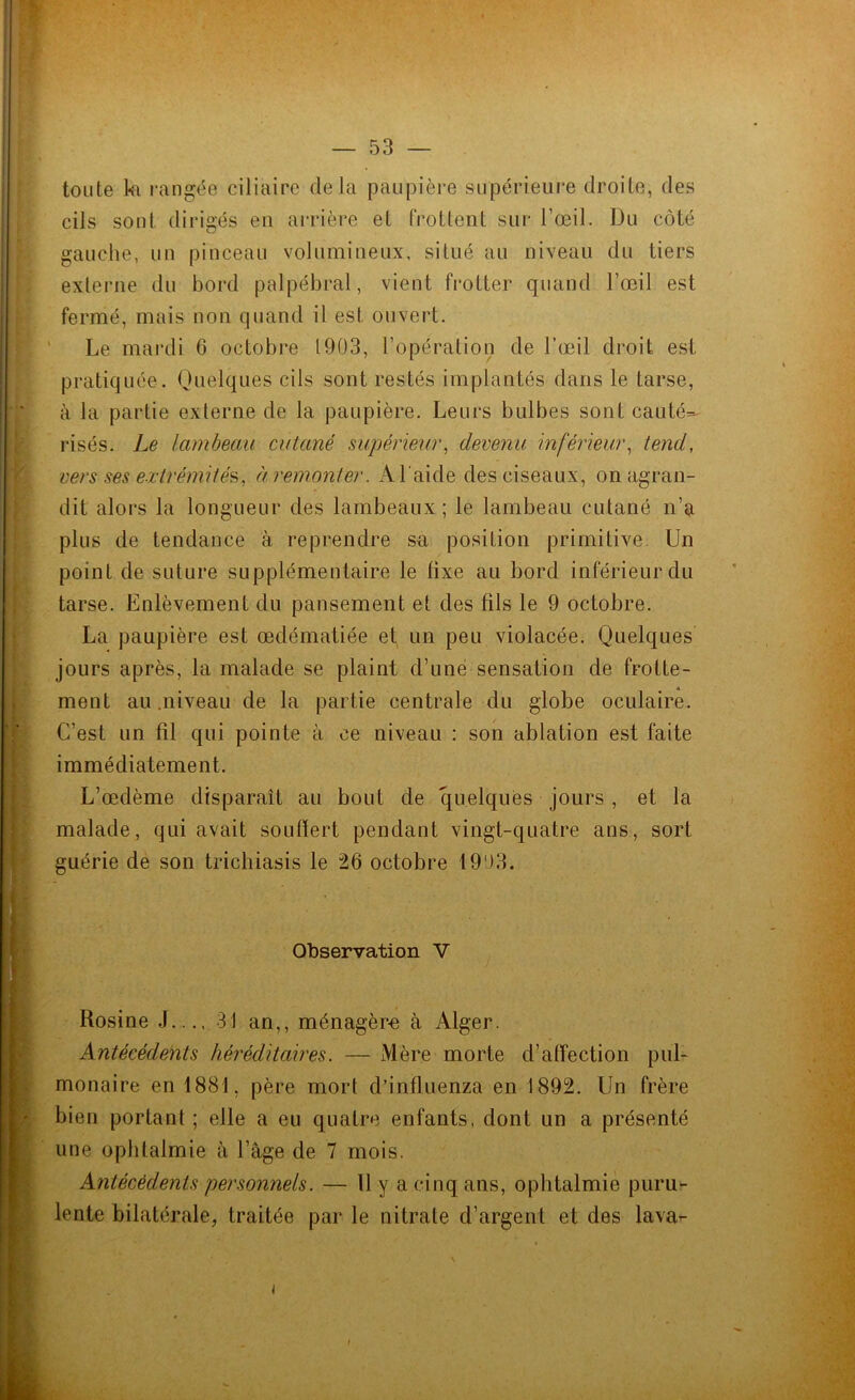 toute k rangée ciliaire delà paupière supérieure droite, des cils sont dirigés en arrière et frottent sur l’œil. Du côté gauche, un pinceau volumineux, situé au niveau du tiers externe du bord palpébral, vient frotter quand l’œil est fermé, mais non quand il est ouvert. Le mardi 6 octobre 1903, l’opération de l’œil droit est pratiquée. Quelques cils sont restés implantés dans le tarse, à la partie externe de la paupière. Leurs bulbes sont cauté^ risés. Le lambeau cutané supérieur, devenu inférieur, tend, vers ses extrémités, à remonter. A l'aide des ciseaux, on agran- dit alors la longueur des lambeaux; le lambeau cutané n’a plus de tendance à reprendre sa position primitive. Un point de suture supplémentaire le fixe au bord inférieur du tarse. Enlèvement du pansement et des fils le 9 octobre. La paupière est œdématiée et un peu violacée. Quelques jours après, la malade se plaint d’une sensation de frotte- ment au .niveau de la partie centrale du globe oculaire. C’est un fil qui pointe à ce niveau : son ablation est faite immédiatement. L’œdème disparaît au bout de quelques jours , et la malade, qui avait souffert pendant vingt-quatre ans, sort guérie de son trichiasis le 26 octobre 1993. Observation V Rosine J 31 an,, ménagère à Alger. Antécédents héréditaires. — Mère morte d’affection pul- monaire en 1881, père mort d’influenza en 1892. Un frère bien portant ; elle a eu quatre enfants, dont un a présenté une ophtalmie à l’âge de 7 mois. Antécédents personnels. — U y a cinq ans, ophtalmie puru- lente bilatérale, traitée par le nitrate d’argent et des lava- * . X l