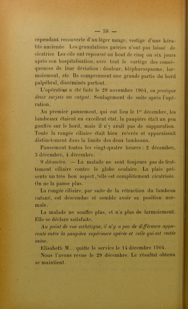 cependant recouverte d’un léger nuage, vestige d’une kéra- tite ancienne Les granulations guéries n’ont pas laissé de cicatrice Les cils ont repoussé au bout de cinq ou six jours après son hospitalisation, avec tout le cortège des consé- quences de leur déviation : douleur, blépharospasrae, lar- moiement, etc. Ils comprennent une grande partie du bord palpébral, disséminés partout. L’opération a été faite le 29 novembre 1904, on pratique deux surjets au catgut. Soulagement de suite après l’opé- ration. Au premier pansement, qui eut lieu le 1er décembre, les lambeaux étaient en excellent état, la paupière était un peu gonflée sur le bord, mais il n'y avait pas de suppuration. Toute la rangée ciliaire était bien relevée et apparaissait distinctement dans la limite des deux lambeaux. Pansement toutes les vingt-quatre heures : 2 décembre, 3 décembre, 4 décembre. 9 décembre. — La malade ne sent toujours pas de frot- tement ciliaire contre le globe oculaire. La plaie pré- sente un très bon aspect,'elle est complètement cicatrisée. On ne la panse plus. La rangée ciliaire, par suite de la rétraction du lambeau culané, est descendue et semble avoir sa position nor- male. La malade ne souffre plus, et n’a plus de larmoiement. Elle se déclare satisfaite. Au point de vue esthétique, il n'y a pas de différence appa- rente entre la paupière supérieure opérée et celle qui est restée saine. Elisabeth M... quitte le service le 14 décembre 1904. Nous l’avons revue le 29 décembre. Le résultat obtenu se maintient. i