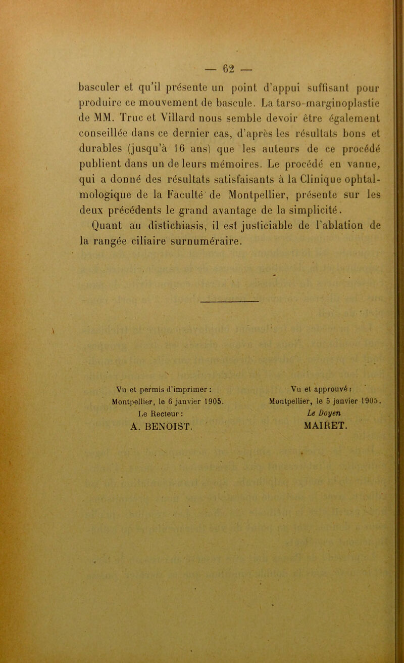 basculer el qu’il présente un point d’appui suffisant pour produire ce mouvement de bascule. La tarso-marginoplastie de MM. Truc et Villard nous semble devoir être également conseillée dans ce dernier cas, d’après les résultats bons et durables (jusqu’à 16 ans) que les auteurs de ce procédé publient dans un de leurs mémoires. Le procédé en vanne, qui a donné des résultats satisfaisants à la Clinique ophtal- mologique de la Faculté de Montpellier, présente sur les deux précédents le grand avantage de la simplicité. Quant au distichiasis, il est justiciable de l'ablation de la rangée ciliaire surnuméraire. Vu et permis d’imprimer : Montpellier, le 6 janvier 1905. Montpellier, le 5 janvier 1905. Vu et approuvé : A. BENOIST. I.e Recteur : Le Doyen MAIRET.