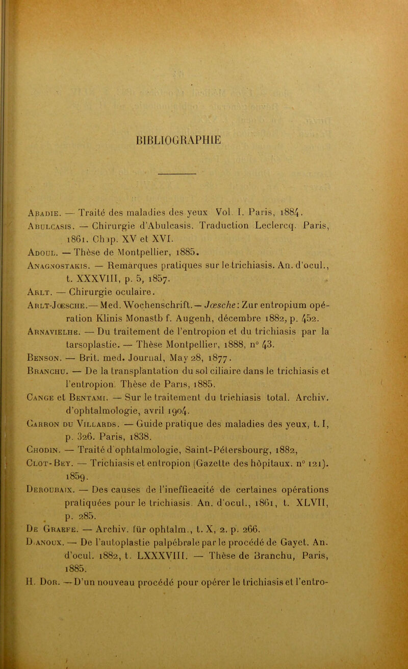 BIBLIOGRAPHIE Abadie. — Traité des maladies des yeux Vol. I. Paris, 1884. Abulcasis. — Chirurgie d’Abulcasis. Traduction Leclercq. Paris, 1861. Chip. XV et XVI. Adoul. —Thèse de Montpellier, i885. Anagnostakis. — Remarques pratiques sur le trichiasis. An.d’ocul., t. XXXVIII, p. 5, i857. Arlt. — Chirurgie oculaire. Arlt-Joesche.— Med. Wochenschrift. — Jœsche : Zur entropium opé- ration Klinis Monastb f. Augenh, décembre 1882, p. 452. Arnavielhb. — Du traitement de l’entropion et du trichiasis par la tarsoplastie. — Thèse Montpellier, 1888, n° 43. Benson. — Brit. med. Journal, May 28, 1877. Branchu. — De la transplantation du sol ciliaire dans le trichiasis et i’entropion. Thèse de Paris, 1885. Cange et Bentami. — Sur le traitement du trichiasis total. Archiv. d’ophtalmologie, avril 1904. Carron du Villards. —Guide pratique des maladies des yeux, 1.1, p. 326. Paris, i838. Chodin. — Traité d'ophtalmologie, Saint-Pétersbourg, 1882, Clôt- Bey. — Trichiasis et entropion (Gazette des hôpitaux. n° 121). 1859. Deroubaix. — Des causes de l’inefficacité de certaines opérations pratiquées pour le trichiasis. An. d’ocul., 1861, t. XLVII, p. 285. De Graefe. — Archiv. für ophtalm., t. X, 2. p. 266. D.anoux. — De l'autoplastie palpébrale par le procédé de Gayet. An. d’ocul. 1882, t. LXXXV1II. — Thèse de Branchu, Paris, i885. H. Dor. —D’un nouveau procédé pour opérer le trichiasis et l’entro-