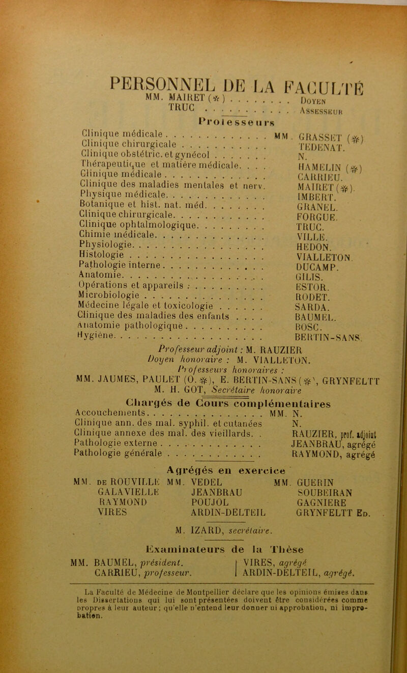 PERSONNEL DE LA FACULTÉ y y y a ii) ut» / .v \ _ MM' T,fi'irET(*) Dov™ Assesskuh P1*01 esse ii rs Clinique médicale MM. GRASSET (?*) Clinique chirurgicale T ED EN AT ' Clinique ofcstétric. et gynécol N.  Thérapeutique et matière médicale. . . . HAMFI IN ( Clinique médicale CAttMBü. } Clinique des maladies mentales et nerv. MAIRETf^üO Physique médicale IMBERT Botanique et hist. nat. méd. ....... GRANEL Clinique chirurgicale FORGUE. Clinique ophtalmologique TItUC. Chimie médicale VILLE Physiologie HEDON. ^o\og\e VIALLETON. Pathologie interne DUCAMP. Anatomie GILTS. Opérations et appareils ; ESTOR. Microbiologie RÜDET. Médecine légale et toxicologie SARDA. Clinique des maladies des enfants .... BAUMEL. Anatomie pathologique BOSC. Hy&iéne . BERTIN-SANS Professeur adjoint : M. RAUZIER Doyen honoraire : M. VIALLETON. Professeurs honoraires : MM. JAUMES, PAULET (0.#), E. BERTIN-SANS ( \ GRYNFELTT M. H. GOT, Secrétaire honoraire Chargés de Cours complémentaires Accouchements MM. N. Clinique ann. des mal. syphil. et cutanées N. Clinique annexe des mal. des vieillards. . RAUZIER, prof, adjoint Pathologie externe JEANBRAU, agrégé Pathologie générale RAYMOND, agrégé Agrégés en exercice MM. DE ROUVILLE MM. VEDEL MM. GUERIN GALAVIELLE JEANBRAU SOUBEIRAN RAYMOND POUJOL GAGNIERE VIRES ARDIN-DELTEIL GRYNFELTT Ed. M. IZARD, secrétaire. Examinateurs de la Thèse MM. BAUMEL, président. I VIRES, agrégé CARR1EU, professeur. I ARDlN-DELfElL, agrégé. La Faculté de Médecine de Montpellier déclare que les opinions émises d&us les Dissertations qui lui sont présentées doivent être considérées comme oropres à leur auteur ; qu’elle n’entend leur donner ui approbation, ni impro- bation.