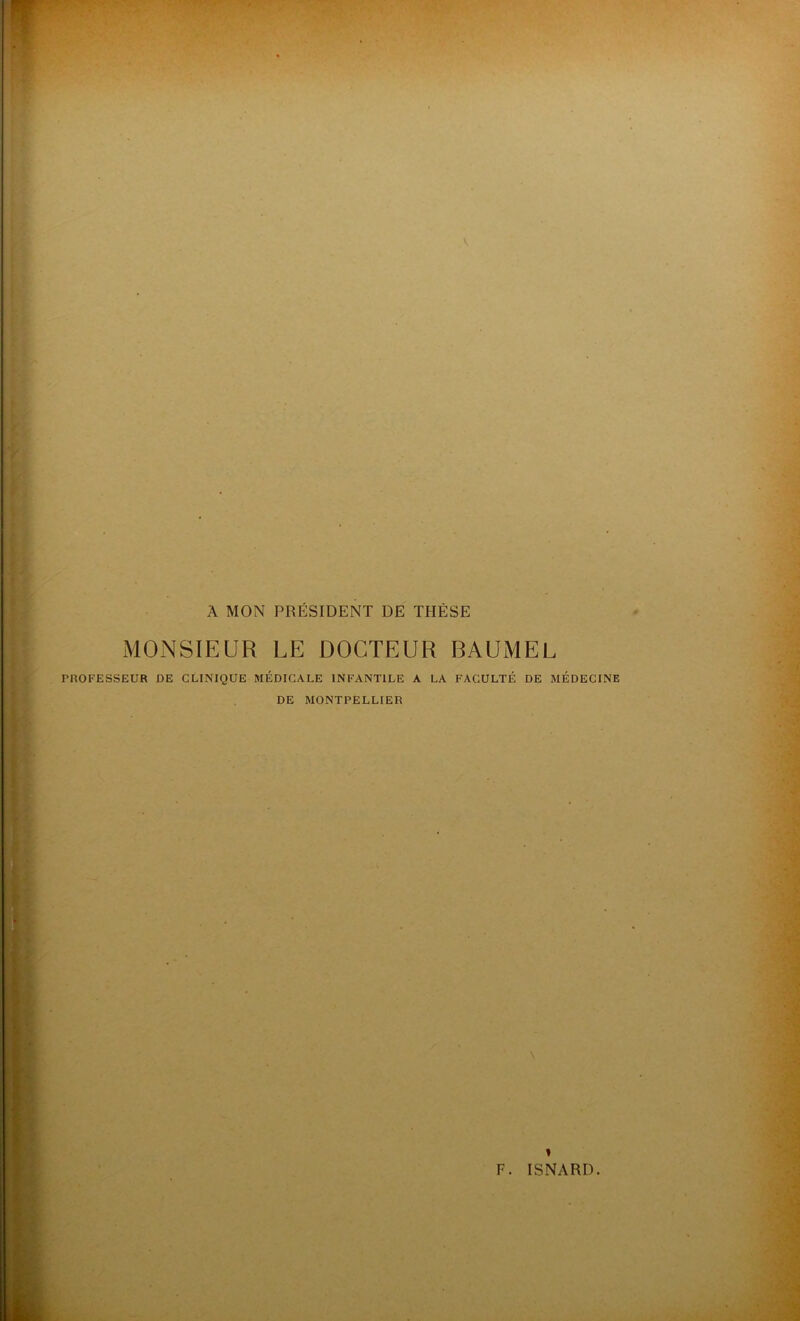 V . A MON PRÉSIDENT DE THÈSE MONSIEUR LE DOCTEUR BAUMEL PROFESSEUR DE CLINIQUE MÉDICALE INFANTILE A LA FACULTÉ DE MÉDECINE DE MONTPELLIER 1