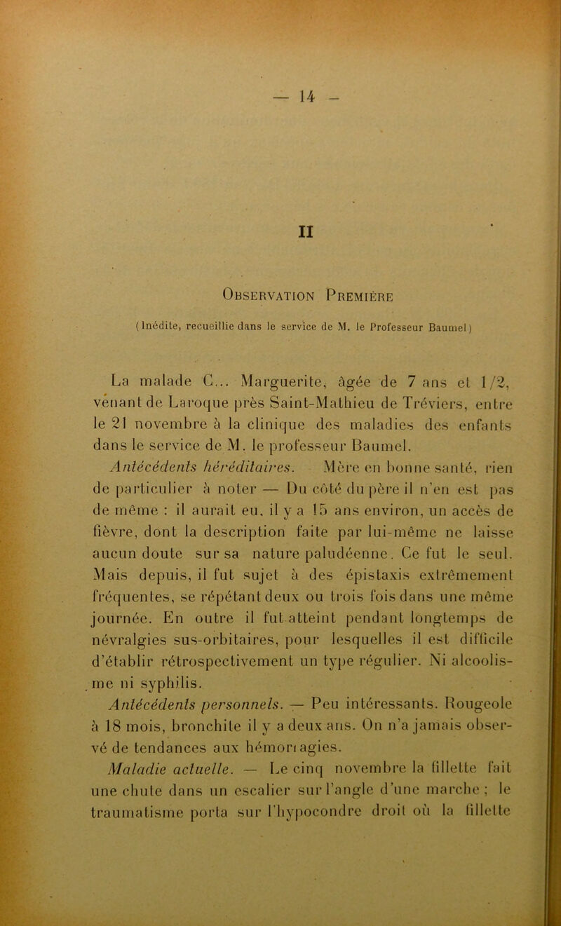 II Observation Première (Inédite, recueillie dans le service de M. le Professeur Baumel) La malade G... Marguerite, âgée de 7 ans et 1/2, venant de Laroque près Saint-Mathieu de Tréviers, entre le 21 novembre à la clinique des maladies des enfants dans le service de M. le professeur Baumel. Antécédents héréditaires. Mère en bonne santé, rien de particulier à noter— Du côté du père il n’en est pas de même : il aurait eu, il y a 15 ans environ, un accès de lièvre, dont la description faite par lui-même ne laisse aucun doute sur sa nature paludéenne. Ce fut le seul. Mais depuis, il fut sujet à des épistaxis extrêmement fréquentes, se répétant deux ou trois fois dans une même journée. En outre il fut atteint pendant longtemps de névralgies sus-orbitaires, pour lesquelles il est difficile d’établir rétrospectivement un type régulier. Ni alcoolis- me ni syphilis. Antécédents personnels. — Peu intéressants. Rougeole à 18 mois, bronchite il y a deux ans. On n’a jamais obser- vé de tendances aux hémonagies. Maladie actuelle. — Le cinq novembre la fillette fait une chute dans un escalier sur l’angle d’une marche; le traumatisme porta sur l’hypocondre droit où la fillette