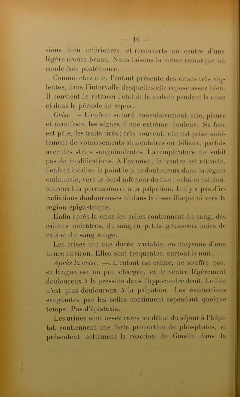 sions bien inférieures, et recouverts au centre d’une légère croûte brune. Nous laisons la même remarque au coude face postérieure. Comme chez elle, l’enfant présente des crises très vio- lentes, dans l’intervalle desquelles elle repose assez bien. 11 convient de retracer l’état de la malade pendant la crise et dans la période de repos : Crise. — L’enfant se tord convulsivement, crie, pleure et manifeste les signes d’une extrême douleur. Sa face est pâle, les traits tirés; très souvent, elle est prise subi- tement de vomissements alimentaires ou bilieux, parfois avec des stries sanguinolentes. La température ne subit pas de modifications. A l’examen, le ventre est rétracté, l’enfant localise le point le plus douloureux dans la région ombilicale, vers le bord inférieur du foie ; celui-ci est dou- loureux à la percussion et à la palpation. Il n’y a pas d’ir- radiations douloureuses ni dans la fosse iliaque ni vers la région épigastrique. Enfin après la crise.les selles contiennent du sang, des caillots noirâtres, du sang en petits grumeaux noirs de café et du sang rouge. Les crises ont une durée variable, en moyenne d'une heure environ. Elles sont fréquentes, surtout la nuit. Après la crise. —«L’enfant est calme, ne souffre pas, sa langue est un peu chargée, et le ventre légèrement douloureux à la pression dans l’hypocondre droit. Le foie n’est plus douloureux à la palpation. Les évacuations sanglantes par les selles continuent cependant quelque temps. Pas d’épistaxis. Les urines sont assez rares au début du séjour à l'hôpi- tal, contiennent une forte proportion de phosphates, et présentent nettement la réaction de Gmelin dans la