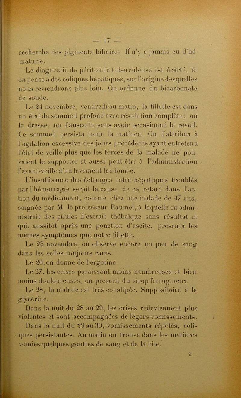 recherche des pigments biliaires 11 n’y a jamais eu d’hé- maturie. Le diagnostic de péritonite tuberculeuse est écarté, et on pense à des coliques hépatiques, sur l’origine desquelles nous reviendrons plus loin. On ordonne du bicarbonate de soude. Le 24 novembre, vendredi au matin, la fillette est dans un état de sommeil profond avec résolution complète; on la dresse, on l’ausculte sans avoir occasionné le réveil. Ce sommeil persista toute la matinée. On l’attribua à l’agitation excessive des jours précédents ayant entretenu l’état de veille plus que les forces de la malade ne pou- vaient le supporter et aussi peut-être à l’administration l’avant-veille d’un lavement laudanisé. L’insuffisance des échanges intra hépatiques troublés par l’hémorragie serait la cause de ce retard dans l’ac- tion du médicament, comme chez une malade de 47 ans, soignée par M. le professeur Baumel, à laquelle on admi- nistrait des pilules d’extrait thébaïque sans résultat et qui, aussitôt après une ponction d’ascite, présenta les mêmes symptômes que notre fillette. Le 25 novembre, on observe encore un peu de sang- dans les selles toujours rares. Le 26,on donne de l’ergotine. Le 27, les crises paraissant moins nombreuses et bien moins douloureuses, on prescrit du sirop ferrugineux. Le 28, la malade est très constipée. Suppositoire à la glycérine. Dans la nuit du 28 au 29, les crises redeviennent plus violentes et sont accompagnées de légers vomissements. Dans la nuit du 29 au 30, vomissements répétés, coli- ques persistantes. Au matin on trouve dans les matières vomies quelques gouttes de sang et de la bile. 2