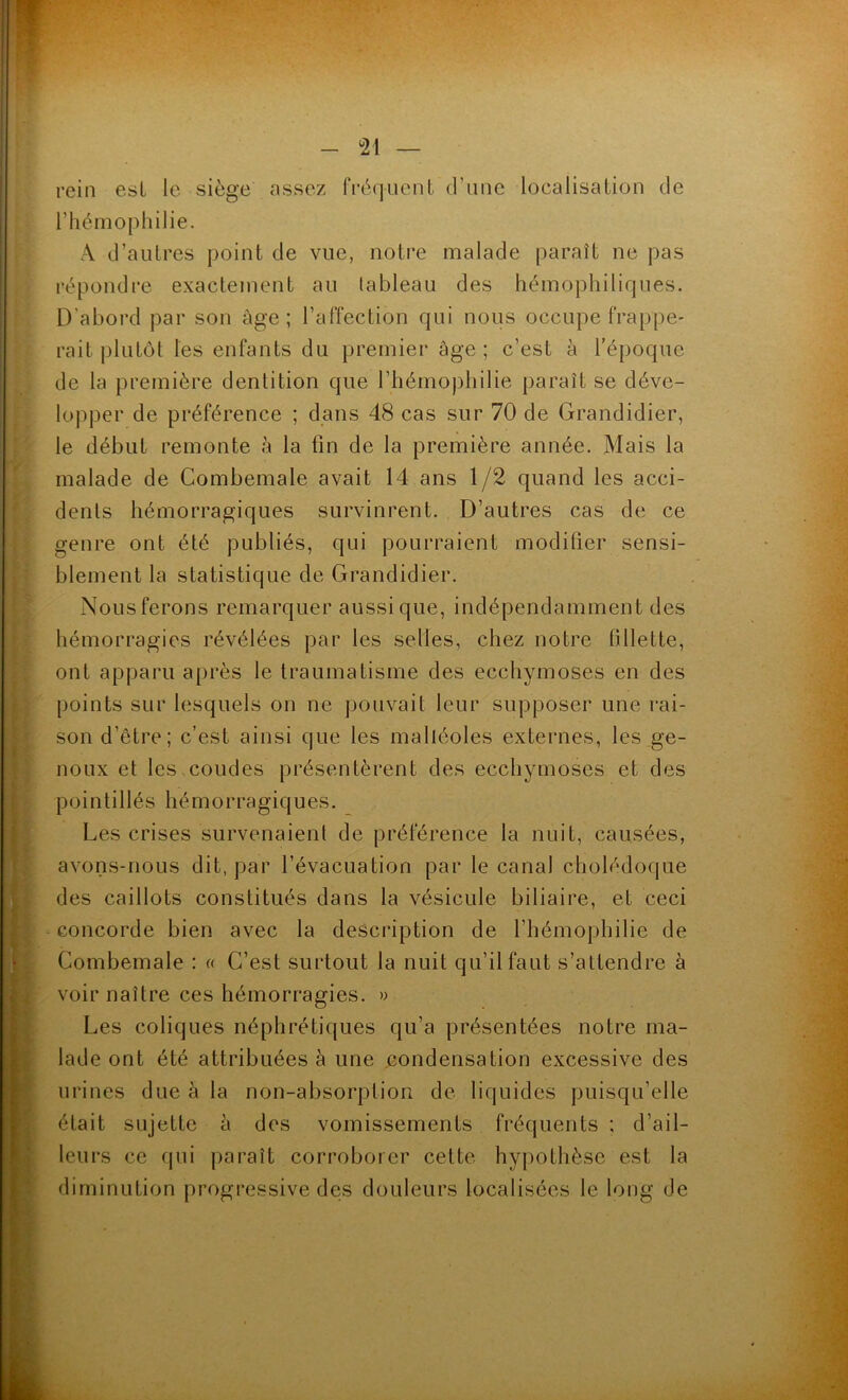 <21 — rein est le siège assez fréquent d’une localisation de l’hémophilie. A d’autres point de vue, notre malade paraît ne pas répondre exactement au tableau des hémophiliques. D'abord par son âge; l’affection qui nous occupe frappe- rait plutôt les enfants du premier âge; c’est à l’époque de la première dentition que l’hémophilie paraît se déve- lopper de préférence ; dans 48 cas sur 70 de Grandidier, le début remonte à la fin de la première année. Mais la malade de Combemale avait 14 ans 1/2 quand les acci- dents hémorragiques survinrent. D’autres cas de ce genre ont été publiés, qui pourraient modifier sensi- blement la statistique de Grandidier. Nous ferons remarquer aussi que, indépendamment des hémorragies révélées par les selles, chez notre fillette, ont apparu après le traumatisme des ecchymoses en des points sur lesquels on ne pouvait leur supposer une rai- son d’être; c’est ainsi que les malléoles externes, les ge- noux et les coudes présentèrent des ecchymoses et des pointillés hémorragiques. Les crises survenaient de préférence la nuit, causées, avons-nous dit, par l’évacuation par le canal cholédoque des caillots constitués dans la vésicule biliaire, et ceci concorde bien avec la description de l’hémophilie de Combemale : « C’est surtout la nuit qu’il faut s'attendre à voir naître ces hémorragies. » Les coliques néphrétiques qu’a présentées notre ma- lade ont été attribuées à une condensation excessive des urines due à la non-absorption de liquides puisqu’elle était sujette à des vomissements fréquents ; d’ail- leurs ce qui paraît corroborer cette hypothèse est la diminution progressive des douleurs localisées le long de