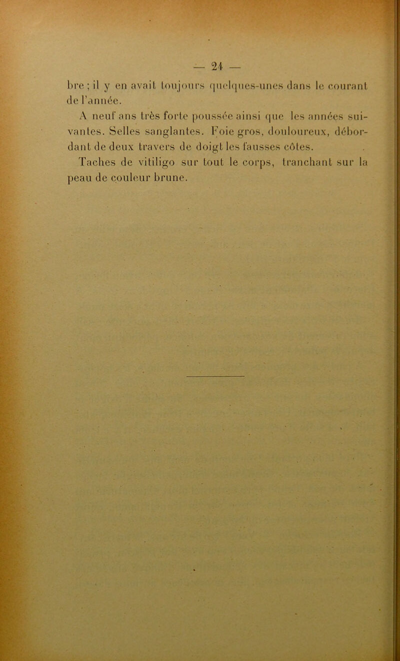 «PTM ' — 24 — bre ; il y en avait toujours quelques-unes dans le courant de l’année. A neuf ans très forte poussée ainsi que les années sui- vantes. Selles sanglantes. Foie gros, douloureux, débor- dant de deux travers de doigt les fausses côtes. Taches de vitiligo sur tout le corps, tranchant sur la peau de couleur brune. . 1 . ' I