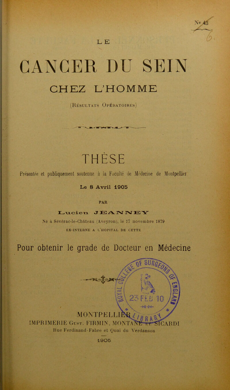 L E CANCER DU SEIN Présentée et publiquement soutenue à la Faculté de Médecine de Montpellier Le 8 Avril 1905 PAR Lucien JEANNEY Né à Sévérac-le-Château (Aveyron), le 17 novembre 1879 Pour obtenir le grade de Docteur en Médecine CHEZ L’HOMME (Résultats Opératoires) EX-INTERNE A L’HOPITAL DE CETTE IMPRIMERIE Gui Rue Ferdinand-Fabre el Quai du Verdanson 1905