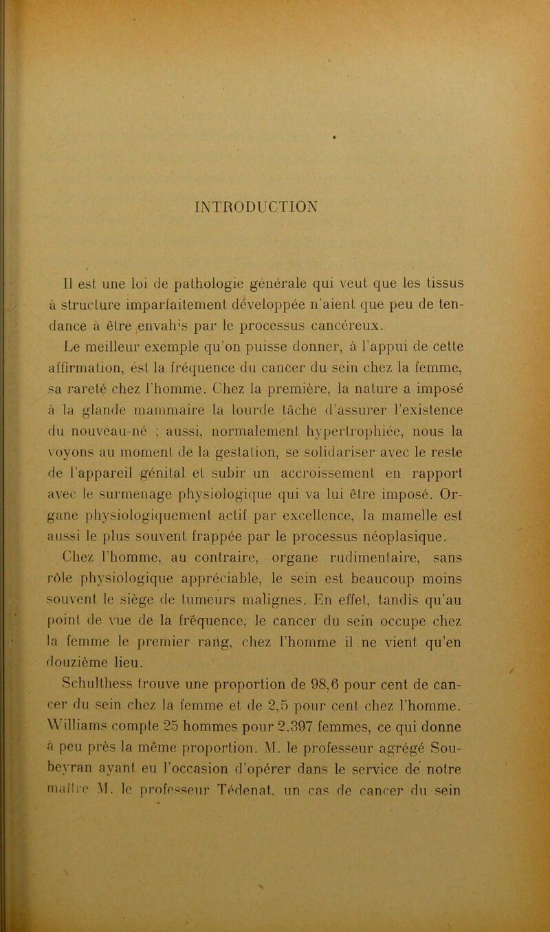 INTRODUCTION 11 est une loi de pathologie générale qui veut que les tissus à structure imparfaitement développée n’aient que peu de ten- dance à être envahis par le processus cancéreux. Le meilleur exemple qu’on puisse donner, à l’appui de cette affirmation, ést la fréquence du cancer du sein chez la femme, sa rareté chez l’homme. Chez la première, la nature a imposé à la glande mammaire la lourde tâche d’assurer l’existence du nouveau-né ; aussi, normalement hypertrophiée, nous la voyons au moment de la gestation, se solidariser avec le reste de l’appareil génital et subir un accroissement en rapport avec le surmenage physiologique qui va lui être imposé. Or- gane physiologiquement actif par excellence, la mamelle est aussi le plus souvent frappée par le processus néoplasique. Chez l’homme, au contraire, organe rudimentaire, sans rôle physiologique appréciable, le sein est beaucoup moins souvent le siège de tumeurs malignes. En effet, tandis qu’au point de vue de la fréquence; le cancer du sein occupe chez la femme le premier rang, chez l’homme il ne vient qu’en douzième lieu. Schulthess trouve une proportion de 98,6 pour cent de can- cer du sein chez la femme et de 2,5 pour cent chez l’homme. Williams compte 25 hommes pour 2.397 femmes, ce qui donne à peu près la même proportion. M. le professeur agrégé Sou- beyran avant eu l’occasion d’opérer dans le service de notre maitre M. le professeur Tédenat, un cas de cancer du sein