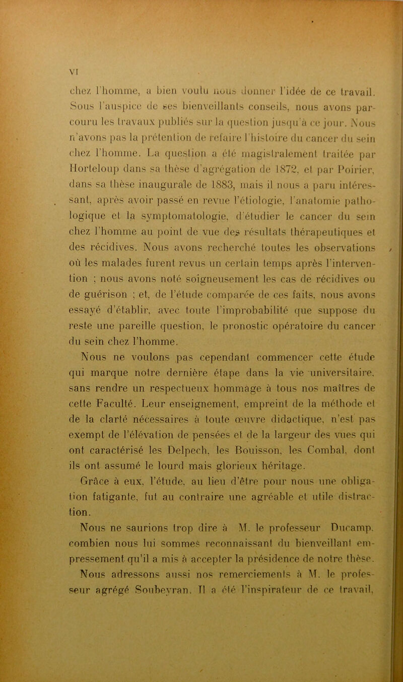 chez l'homme, a bien voulu nous donner l’idée de ce travail. Sous l’auspice de ses bienveillants conseils, nous avons par- couru les travaux publiés sur la question jusqu'à ce jour. Nous n’avons pas la prétention de refaire l’histoire du cancer du sein chez l’homme. La question a été magistralement traitée par llorteloup dans sa thèse d’agrégation de 1872. et par Poirier, dans sa thèse inaugurale de 1883, mais il nous a paru intéres- sant, après avoir passé en revue l’étiologie, l'anatomie patho- logique et la symptomatologie, d'étudier le cancer du sein chez l’homme au point de vue de* résultats thérapeutiques et des récidives. Nous avons recherché toutes les observations où les malades furent revus un certain temps après l’interven- tion ; nous avons noté soigneusement les cas de récidives ou de guérison ; et, de l’élude comparée de ces faits, nous avons essayé d’établir, avec toute l’improbabilité que suppose du reste une pareille question, le pronostic opératoire du cancer du sein chez l’homme. Nous ne voulons pas cependant commencer cette étude qui marque notre dernière étape dans la vie universitaire, sans rendre un respectueux hommage à tous nos maîtres de cette Faculté. Leur enseignement, empreint de la méthode et de la clarté nécessaires à toute œuvre didactique, n’est pas exempt de l’élévation de pensées et de la largeur des vues qui ont caractérisé les Delpech, les Bouisson, les Combal, dont ils ont assumé le lourd mais glorieux héritage. Grâce à eux, l’étude, au lieu d’être pour nous une obliga- tion fatigante, fut au contraire une agréable et utile distrac- tion. Nous ne saurions trop dire à M. le professeur Ducamp. combien nous lui sommes reconnaissant du bienveillant em- pressement qu’il a mis à accepter la présidence de notre thèse. Nous adressons aussi nos remerciements à M. le profes- seur agrégé Soubeyran. Tl a été l’inspirateur de ce travail,