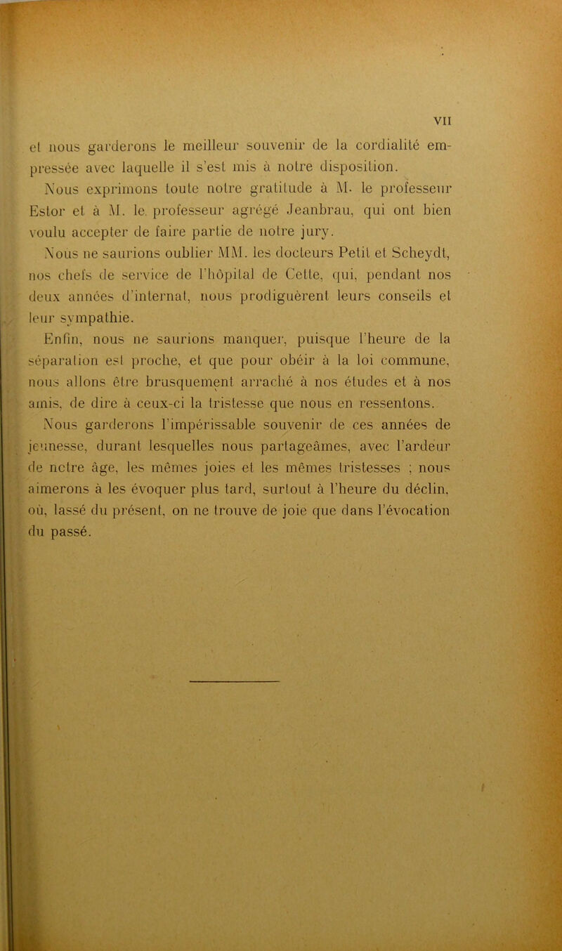 el nous garderons le meilleur souvenir de la cordialité em- pressée avec laquelle il s’est mis à notre disposition. Nous exprimons toute notre gratitude à M. le professeur Estor et à M. le. professeur agrégé Jeanbrau, qui ont bien voulu accepter de faire parlie de notre jury. Nous ne saurions oublier MM. les docteurs Petit et Scheydt, nos chefs de service de l'hôpital de Cette, qui, pendant nos deux années d’internat, nous prodiguèrent leurs conseils et leur sympathie. Enfin, nous ne saurions manquer, puisque l’heure de la séparation esl proche, et que pour obéir à la loi commune, nous allons être brusquement arraché à nos études et à nos amis, de dire à ceux-ci la tristesse que nous en ressentons. Nous garderons l’impérissable souvenir de ces années de jeunesse, durant lesquelles nous partageâmes, avec l’ardeur de nclre âge, les mêmes joies et les mêmes tristesses ; nous aimerons à les évoquer plus tard, surtout à l’heure du déclin, où, lassé du présent, on ne trouve de joie que dans l’évocation du passé.