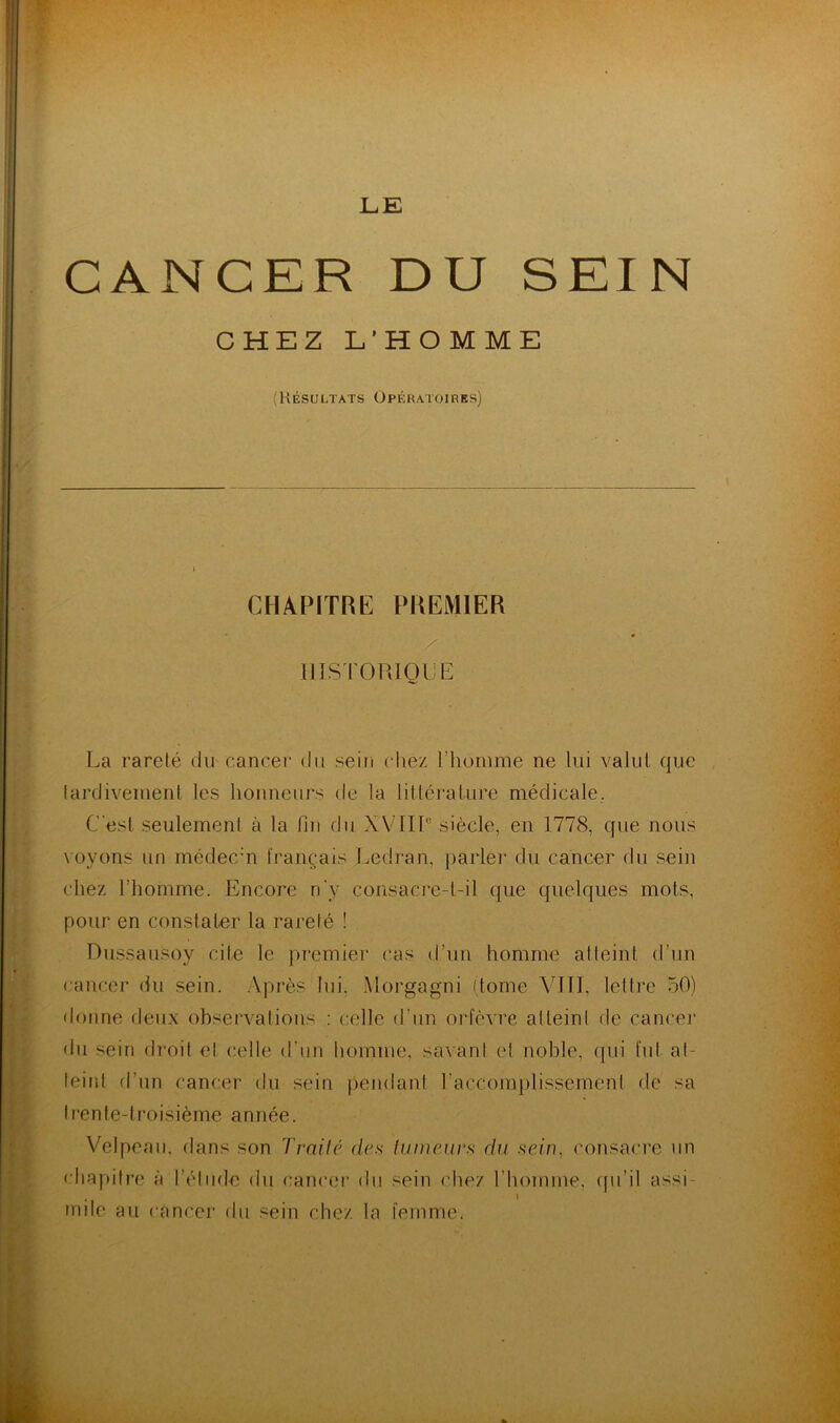 LE CANCER DU SEIN CHEZ L’HOMME (Résultats Opératoires) CHAPITRE PREMIER HISTORIQUE La rareté du cancer du sein chez l'homme ne lui valut que tardivement les honneurs de la littérature médicale. C'est seulement à la fin du XVIIIe siècle, en 1778, que nous voyons un médecin français Ledran, parler du cancer du sein chez l’homme. Encore n'y consacre-t-il que quelques mots, pour en constater la rareté ! Dussausoy cite le premier cas d’un homme atteint d’un cancer du sein. Après lui. Morgagni (tome VIII, lettre 50) donne deux observations : celle d’un orfèvre atteint de cancer du sein droit et celle d'un homme, savant et noble, qui fut at- teint d’un cancer du sein pendant l’accomplissement de sa I ren te-troisième année. Velpeau, dans son Traite des tumeurs du sein, consacre un chapitre à l’élude du cancer du sein chez l’homme, qu’il assi- . i mue au cancer du sein chez la femme.