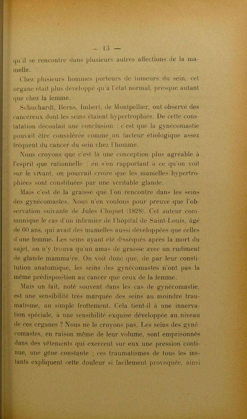 qu‘il se rencoiilre dans plusieurs autres aileclions de la ma- melle. ('liez plusieurs hommes porteurs de tumeurs du sein, cet organe était plus développé qu'à l'état normal, presque autant que chez la femme. Schuchardt, Berns, Imbert, de Montpellier, ont observé des cancéreux dont les seins étaient hypertrophiés. De cette cons- tatation découlait une conclusion : c'est que la gynécomastie pouvait être considérée comme un facteur étiologique assez fréquent du cancer du sein chez l’homme. Nous croyons que c’est là une conception plus agréable à l’esprit que rationnelle ; en s’en rapportant à ce qu’on voit sur le vivant, on pourrait croire que les mamelles hypertro- phiées sont constituées par une véritable glande. Mais c’est de la graisse què I on rencontre dans les seins des gynécomastes. Nous n’en voulons pour preuve que l’ob- servation suivante de Jules Cloquet (1828). Cet auteur com- munique le cas d’un infirmier de l’hôpital de Saint-Louis, âgé de 60 ans, qui avait des mamelles aussi développées que celles d’une femme- Les seins ayant été disséqués après la mort du sujet, on n’y trouva qu’un amas de graisse avec un rudiment de glande mammahe. On voit donc que, de par leur consti- tution anatomique, les seins des gynécomastes n’ont pas la même prédisposition au cancer que ceux de la femme. Mais un fait, noté souvent dans les cas de gynécomastie, est une sensibilité très marquée des seins au moindre trau- matisme. au simple frottement. Cela tient-il à une innerva- tion spéciale, à une sensibilité exquise développée au niveau de ces organes ? Nous ne le croyons pas. Les seins des gyné romastes, en raison même de leur volume, sont emprisonnés dans des vêlements qui exercent sur eux une pression conti- nue, une gcne constante ; ces traumatismes de tous les ins- tants expliquent cette douleur si facilement provoquée, ainsi