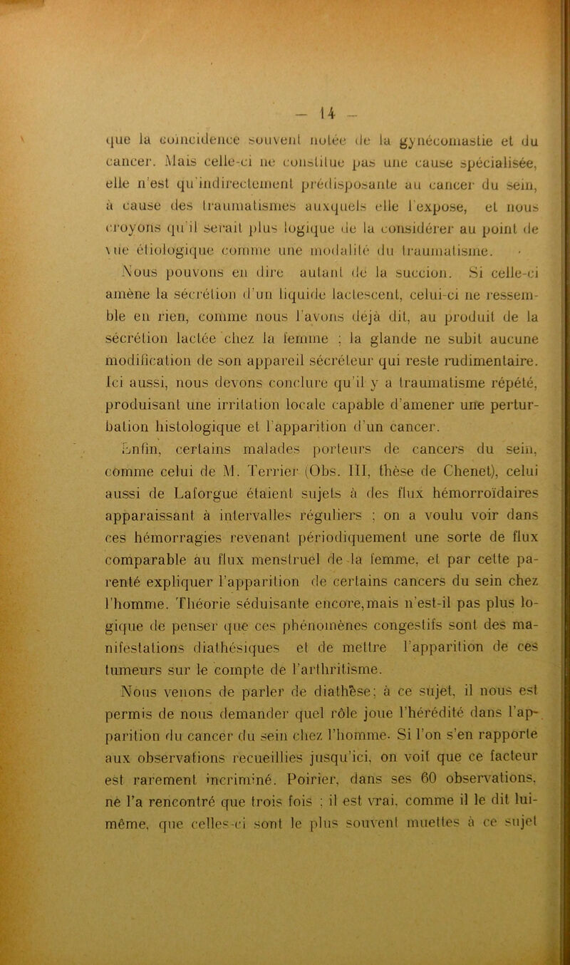 que la coïncidence souvent nulée de la gynécomastie et du cancer. Mais celle-ci 11e constitue pas une cause spécialisée, elle n'est qu'indirectemenl prédisposante au cancer du sein, à cause des traumatismes auxquels elle 1 expose, et nous croyons qu il serait plus logique de la considérer au point de Mie étiologique comme une modalité du traumatisme. Nous pouvons en dire autant de la succion. Si celle-ci amène la sécrétion d'un liquide lactescent, celui-ci 11e ressem- ble en rien, comme nous l’avons déjà dit, au produit de la sécrétion lactée chez la femme ; la glande ne subit aucune modification de son appareil sécréteur qui reste rudimentaire. Ici aussi, nous devons conclure qu’il y a traumatisme répété, produisant une irritation locale capable d’amener une pertur- bation histologique et l’apparition d'un cancer. Lnfin, certains malades porteurs de cancers du sein, comme celui de M. Terrier (Obs. III, thèse de Chenet), celui aussi de Laforgue étaient sujets à des flux hémorroïdaires apparaissant à intervalles réguliers ; on a voulu voir dans ces hémorragies revenant périodiquement une sorte de flux comparable au flux menstruel de la femme, et par cette pa- renté expliquer l’apparition de certains cancers du sein chez l’homme. Théorie séduisante encore,mais n'est-il pas plus lo- gique de penser que ces phénomènes congestifs sont des ma- nifestations diathésiques et de mettre l’apparition de ces tumeurs sur le compte de l’arthritisme. Nous venons de parler de diathèse; à ce sujet, il nous est- permis de nous demander quel rôle joue l’hérédité dans l'ap- parition rlu cancer du sein chez l’homme- Si l’on s’en rapporte aux observations recueillies jusqu’ici, on voit que ce facteur est rarement incriminé. Poirier, dans ses 60 observations, ne l’a rencontré que trois fois ; il est vrai, comme il le dit lui- même, que celles-ci sont le plus souvent muettes à ce sujet