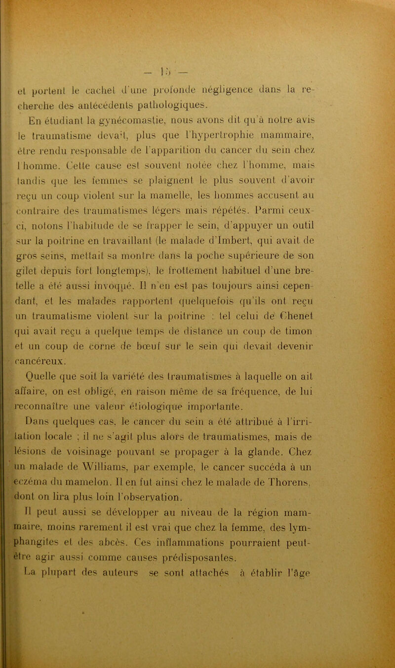 et portent le cachet d'une profonde négligence dans la re- cherche des antécédents pathologiques. En étudiant la gynécomastie, nous avons dit qu'à notre avis le traumatisme devait, plus que l'hypertrophie mammaire, être rendu responsable de l'apparition du cancer du sein chez 1 homme. Cette cause est souvent notée chez l'homme, mais tandis que les femmes se plaignent le plus souvent d’avoir reçu un coup violent sur la mamelle, les hommes accusent au contraire des traumatismes légers mais répétés. Parmi ceux- ci, notons l’habitude de se frapper le sein, d’appuyer un outil sur la poitrine en travaillant (le malade d’Imbert, qui avait de gros seins, mettait sa montre dans la poche supérieure de son gilet depuis fort longtemps), le frottement habituel d’une bre- telle a été aussi invoqué. Il n’en est pas toujours ainsi cepen- dant, et les malades rapportent quelquefois qu’ils ont reçu un traumatisme violent sur la poitrine : tel celui de Chenet qui avait reçu a quelque temps de distance un coup de timon et un coup de corne de bœuf sur le sein qui devait devenir cancéreux. Quelle que soit la variété des traumatismes à laquelle on ait affaire, on est obligé, en raison même de sa fréquence, de lui reconnaître une valeur étiologique importante. Dans quelques cas. le cancer du sein a été attribué à l'irri- tation locale ; il ne s’agit plus alors de traumatismes, mais de lésions de voisinage pouvant se propager à la glande. Chez un malade de Williams, par exemple, le cancer succéda à un eczéma du mamelon. Il en fut ainsi chez le malade de Thorens, dont on lira plus loin l’observation. Il peut aussi se développer au niveau de la région mam- maire. moins rarement il est vrai que chez la femme, des lym- phangites et des abcès. Ces inflammations pourraient peut- être agir aussi comme causes prédisposantes. La plupart des auteurs se sont attachés à établir l’âge