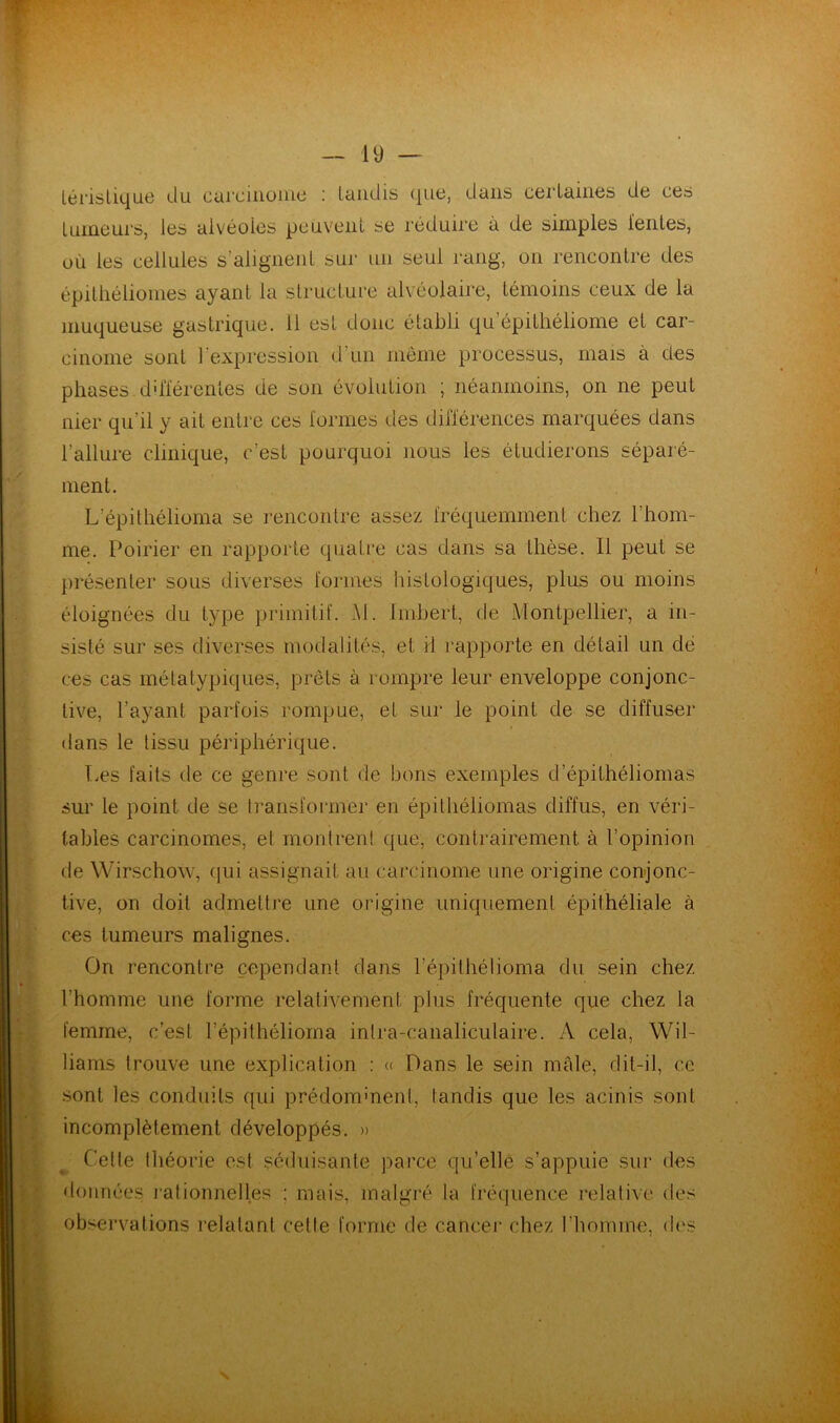 lé ris tique du carcinome : tandis que, dans certaines de ces tumeurs, les alvéoles peuvent se réduire à de simples lentes, où les cellules s’alignent sur un seul rang, on rencontre des épilhéliomes ayant la structure alvéolaire, témoins ceux de la muqueuse gastrique. 11 est donc établi qu’épithéliome et car- cinome sont l'expression d’un meme processus, mais à des phases différentes de son évolution ; néanmoins, on ne peut nier qu'il y ait entre ces formes des différences marquées dans l'allure clinique, c’est pourquoi nous les étudierons séparé- ment. L’épithélioma se rencontre assez fréquemment chez l’hom- me. Poirier en rapporte quatre cas dans sa thèse. Il peut se présenter sous diverses formes histologiques, plus ou moins éloignées du type primitif. M. Imbert, de Montpellier, a in- sisté sur ses diverses modalités, et il rapporte en détail un dé ces cas métatypiques, prêts à rompre leur enveloppe conjonc- tive, l’ayant parfois rompue, et sur le point de se diffuser dans le tissu périphérique. Les faits de ce genre sont de bons exemples d epithéliomas sur le point de se transformer en épilliéliomas diffus, en véri- tables carcinomes, et montrent que, contrairement à l’opinion de Wirschow, qui assignait au carcinome une origine conjonc- tive, on doit admettre une origine uniquement épithéliale à ces tumeurs malignes. On rencontre cependant dans l’épithélioma du sein chez l’homme une forme relativement plus fréquente que chez la femme, c’est l’épithéliorna inlra-eânaliculaire. A cela, Wil- liams trouve une explication : « Dans le sein mâle, dit-il, ce sont les conduits qui prédominent, tandis que les acinis sont incomplètement développés. » Cette théorie est séduisante parce qu’elle s’appuie sur des données rationnelles ; mais, malgré la fréquence relative des observations relatant cette forme de cancer chez l’homme, des N